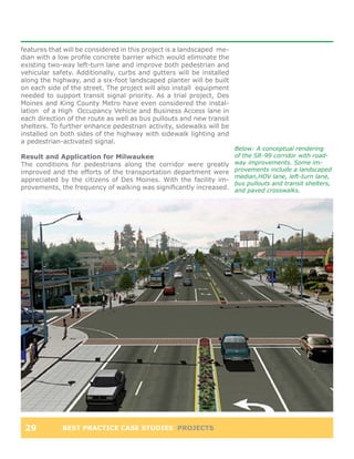 features that will be considered in this project is a landscaped me-
dian with a low profile concrete barrier which would eliminate the
existing two-way left-turn lane and improve both pedestrian and
vehicular safety. Additionally, curbs and gutters will be installed
along the highway, and a six-foot landscaped planter will be built
on each side of the street. The project will also install equipment
needed to support transit signal priority. As a trial project, Des
Moines and King County Metro have even considered the instal-
lation of a High Occupancy Vehicle and Business Access lane in
each direction of the route as well as bus pullouts and new transit
shelters. To further enhance pedestrian activity, sidewalks will be
installed on both sides of the highway with sidewalk lighting and
a pedestrian-activated signal.
                                                                       Below: A conceptual rendering
Result and Application for Milwaukee                                   of the SR-99 corridor with road-
The conditions for pedestrians along the corridor were greatly         way improvements. Some im-
improved and the efforts of the transportation department were         provements include a landscaped
                                                                       median,HOV lane, left-turn lane,
appreciated by the citizens of Des Moines. With the facility im-
                                                                       bus pullouts and transit shelters,
provements, the frequency of walking was significantly increased.      and paved crosswalks.




 29          BEST PRACTICE CASE STUDIES PROJECTS
 