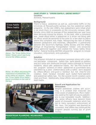 CASE STUDY 2: “CROSS SAFELY, DRIVE SAFELY”
                                   Location
                                   Amherst, Massachusetts

                                   Background
                                   There is heavy pedestrian as well as automobile traffic on the
                                   University of Massachusetts campus, but few pedestrian safety
                                   programs. In the late 1990’s, two pedestrians were killed when
                                   a car stuck them in crosswalks on the University campus. Addi-
                                   tionally, since 2000 an average of four pedestrians per year have
                                   been seriously injured by drivers. In the past, after a complaint
                                   was made about either a pedestrian or a driver not being safe
                                   an officer would be assigned to the area for a few days to patrol
                                   where the complaint was made. Recognizing the lack of safety
                                   between pedestrians and motorists, UMassSAFE- a partnership
                                   between the Governors Highway Safety Bureau and the UMass
                                   College of Engineering Transportation Center- and University
                                   Police partnered together and created the “Cross Safely Drive
                                   Safely”. Federal funding (NHTSA) allowed the program to include
Above: The “Cross Safely Drive     education, enforcement, and evaluation.
Safely” Poster which was hung
around the UMass campus            Solution
                                   The program included an awareness campaign along with a judi-
                                   cial education component. Safety tips were placed on posters
                                   and bus cards and reinforced through media coverage to remind
                                   residents about safe pedestrian habits. For the first month of
                                   the program violators of either pedestrian or automobile laws
                                   (identified by a plain clothed decoy with a radio) were stopped
Below: An officer discussing the   by UMass officers and given a handout but not cited for any
importance of pedestrian/ mo-      violation. Each handout included push button hand operator
torist safety on campus. Notice    and pedestrian safety tips. For the second month violators were
the “Cross Safely Drive Safely”    cited and fined. Additionally, these efforts were publicized in the
poster promoted on the side of
                                   local media.
the bus

                                                            Result and Application for
                                                            Milwaukee
                                                            Despite pedestrian crashes still occur-
                                                            ring, it is evident that motorists are
                                                            more aware of pedestrians. More motor-
                                                            ists yielding the right-of-way to pedestri-
                                                            ans is one noticeable results. Addition-
                                                            ally, police officers have become more
                                                            aware of crosswalk violations which has
                                                            led to more consistent enforcement of
                                                            the laws. The program was deemed so
                                                            successful that UMass has continued the
                                                            program despite running out of grant
                                                            money.

PEDESTRIAN PLANNING: MILWAUKEE
BEST PRACTICE’S FOR PEDESTRIAN POLICIES, PROGRAMS, AND PROJECTS
                                                                                                 32
 