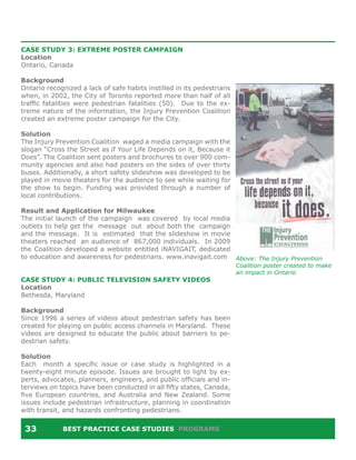CASE STUDY 3: EXTREME POSTER CAMPAIGN
Location
Ontario, Canada

Background
Ontario recognized a lack of safe habits instilled in its pedestrians
when, in 2002, the City of Toronto reported more than half of all
traffic fatalities were pedestrian fatalities (50). Due to the ex-
treme nature of the information, the Injury Prevention Coalition
created an extreme poster campaign for the City.

Solution
The Injury Prevention Coalition waged a media campaign with the
slogan “Cross the Street as if Your Life Depends on it, Because it
Does”. The Coalition sent posters and brochures to over 900 com-
munity agencies and also had posters on the sides of over thirty
buses. Additionally, a short safety slideshow was developed to be
played in movie theaters for the audience to see while waiting for
the show to begin. Funding was provided through a number of
local contributions.

Result and Application for Milwaukee
The initial launch of the campaign was covered by local media
outlets to help get the message out about both the campaign
and the message. It is estimated that the slideshow in movie
theaters reached an audience of 867,000 individuals. In 2009
the Coalition developed a website entitled iNAVIGAIT, dedicated
to education and awareness for pedestrians. www.inavigait.com Above: The Injury Prevention
                                                                        Coalition poster created to make
                                                                        an impact in Ontario
CASE STUDY 4: PUBLIC TELEVISION SAFETY VIDEOS
Location
Bethesda, Maryland

Background
Since 1996 a series of videos about pedestrian safety has been
created for playing on public access channels in Maryland. These
videos are designed to educate the public about barriers to pe-
destrian safety.

Solution
Each month a specific issue or case study is highlighted in a
twenty-eight minute episode. Issues are brought to light by ex-
perts, advocates, planners, engineers, and public officials and in-
terviews on topics have been conducted in all fifty states, Canada,
five European countries, and Australia and New Zealand. Some
issues include pedestrian infrastructure, planning in coordination
with transit, and hazards confronting pedestrians.


 33          BEST PRACTICE CASE STUDIES PROGRAMS
 