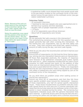 - A pedestrian traffic count showed that most people would walk
                                      to the gas station located on the northwest corner of the inter-
                                      section versus the gas station on the northeast corner (see gas
                                      station stakeholder summary)

                                   Interview Totals
                                    - 22 successful interviews
Below: Because of the auto-ori-     - 7 declined to interview (people who were approached and in-
ented nature of the intersection      formed of our purpose and then declined)
of 91st and Silver Spring, the
                                    - Roughly 76% of people responded (22/29 = 75.8%)
short “walk” signals make it dif-
ficult to cross the street.
                                    - 1.5 hours
                                    - 21 of 22 respondents were African American
Notice the pedestrian cross signal  - About half of respondents were female
and the position of the woman in
the two photos below. This par-    Questions
ticular woman only made it a few   Do you generally feel safe crossing in this intersection?
steps before the signal changed    The overwhelming consensus answer for this question was yes,
to “don’t walk”                    people generally feel safe when crossing this intersection. Of
                                   the twenty-two (22) respondents, two (2) felt that safety was
                                   an issue. Their main concerns were three fold: speed of drivers;
                                   amount of traffic during the day; and short walk signals.

                                   What do you like about the reconstruction and did it improve your
                                   accessibility?
                                   Around 50% of respondents (14) felt that the Silver Spring repav-
                                   ing, relining and new intersection features were an improvement.
                                   Of those that responded positively, the majority of responses
                                   were because of the pedestrian crosswalk push button signals
                                   that were put in. Other responses included that the road is much
                                   smoother so traffic seemed less hectic (2) the addition of bike
                                   lanes were an improvement along Silver Spring (1), and the cam-
                                   eras were a good deterrent for crime (1). Finally, one respondent
                                   felt that the new improvements made crossing easier and helped
                                   with safety of pedestrians who were being clipped by cars at the
                                   southwest corner of the intersection.

                                   Do you think there are problem areas when walking across or
                                   around this intersection?
                                   Around one third (8) of respondents said that they felt there
                                   were specific problem areas around the intersection. However,
                                   of those respondents, only half (4) named specific intersection
                                   issues. Those issues included three (3) problems with the cross-
                                   walk signals being too short and one (1) woman specifically indi-
                                   cated that the bus stop island at the southeast corner of the inter-
                                   section is never shoveled during the winter. The remaining four
                                   respondents indicated issues with the general intersection that
                                   were external. 2 said that drivers were driving too fast and driv-
                                   ers running the yellow and red lights were a common occurrence

PEDESTRIAN PLANNING: MILWAUKEE
BEST PRACTICE’S FOR PEDESTRIAN POLICIES, PROGRAMS, AND PROJECTS
                                                                                                 52
 