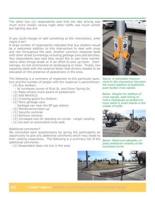 The other two (2) respondents said that the day driving was
much more chaotic versus night when traffic was much calmer
but lighting was dim


If you could change or add something to the intersection, what
might it be?
A large number of respondents indicated that bus shelters would
be a welcomed addition to this intersection to deal with snow
and rain throughout the year. Another common response dealt
with other street furnishings including garbage cans and benches.
Two respondents also said they would like to see more mainte-
nance when things break or in an effort to pick up trash. Inter-
estingly, no one commented on landscaping or trees. Finally, one
response dealt with the external factor that drivers needed to be
educated on the presence of pedestrians in the area.

The following is a summary of responses to this particular ques-    Above: A noticeable improve-
tion and the number of people with the response in parentheses:     ment to the intersection has been
  - (5) Bus shelters                                                the recent addition of pedestrian
     - At northeast corner of 91st St. and Silver Spring Dr.        push-button cross signals.
  - (1) Make drivers more aware of pedestrians
                                                                    Below: Despite the addition of
  - (2) Add Bench(s)
                                                                    cross signals, walk timing re-
  - (1) Crossing guard for children                                 mains inadequate so pedestrian
  - (2) More garbage cans                                           must stand in small islands in the
     - Garbage can near the BP gas station                          middle of traffic
  - (2) Maintenance/clean up
  - (1) Security cameras
  - (1) Remove cameras
  - (1) Increased size for standing on corner. Larger Landing
  - (1) Go-kart or automated cross walk

Additional comments?
We concluded each questionnaire by giving the participants an
opportunity to give any additional comments which may relate to
their walking experience. The following is a summary list of the Below: Dead-end sidewalks im-
additional comments:                                             pede pedestrian mobility at the
 - (1) Respondent does not live in the area                      southeast corner




 53          TARGET AREAS AREA A: 91st STREET & SILVER SPRING DRIVE
 
