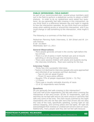 PUBLIC INTERVIEWS- FIELD SURVEY
                        As part of our recommended plan, several group members went
                        out in the field to perform a pedestrian survey to obtain a SWOT
                        analysis. In order to do so, pedestrians were asked four ques-
                        tions: do you generally feel safe crossing in this intersection, do
                        you think there is a difference between day and night in regards
                        to how the intersection operates, do you think there are problem
                        areas when walking across or around this intersection, and if you
                        could change or add something to the intersection, what might it
                        be?

                        The following is a summary of the field survey:

                        Pedestrian Planning Public Interviews, S. 6th Street and W. Lin-
                        coln Avenue
                        8:30- 10:00am
                        Wednesday April 13, 2011

                        General Observations
                         - More people generally arrived in the vicinity right before the
                           bus arrives
                         - There is a lot of police in both marked cars and on bicycle
                           patrolling or driving through the intersection/area
                         - There were several children with adults and students during
                           the interview timeframe. Most were waiting for the bus

                        Interview Totals
                         - Thirty-Two (32) successful interviews
                         - Twelve (12) declined to interview (people who were approached
                           and informed of our purpose and then declined)
                            - Two (2) did not speak English
                            - Three (3) were police officers
                         - Roughly 73% of people responded (32/44 = 72.7%)
                         - 1.5 hours
                         - There was a visually noticable diversity of races
                         - 12 of 32 respondents were female

                        Questions
                        Do you generally feel safe crossing in this intersection?
                        Just over half of the respondents (18) felt safe when crossing the
                        intersection of 6th and Lincoln. Of the 32 respondents, right (8)
                        said they do not feel safe and six (6) were unsure or said they feel
                        safe only some of the time. The main issues outlined by the eight
                        respondents who did not feel safe were that drivers did not obey
                        the rules of the road, specifically speeding, turning right on red
                        without stopping, and running yellow and red lights. All right (8)
                        acknowledged that reckless or unobservant drivers were an issue.
                        Additionally, many people said they did not feel safe because

PEDESTRIAN PLANNING: MILWAUKEE
BEST PRACTICE’S FOR PEDESTRIAN POLICIES, PROGRAMS, AND PROJECTS
                                                                                      60
 