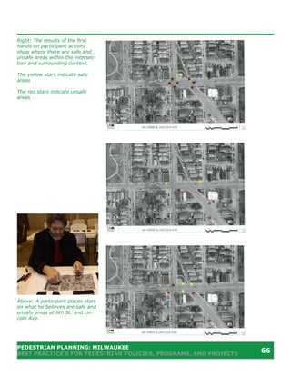 Right: The results of the first
hands-on participant activity
show where there are safe and
unsafe areas within the intersec-
tion and surrounding context.

The yellow stars indicate safe
areas

The red stars indicate unsafe
areas




Above: A participant places stars
on what he believes are safe and
unsafe areas at 6th St. and Lin-
coln Ave.




PEDESTRIAN PLANNING: MILWAUKEE
BEST PRACTICE’S FOR PEDESTRIAN POLICIES, PROGRAMS, AND PROJECTS
                                                                  66
 