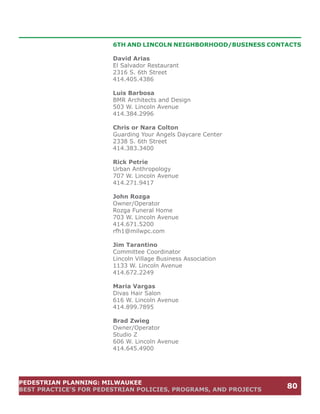 6TH AND LINCOLN NEIGHBORHOOD/BUSINESS CONTACTS

                        David Arias
                        El Salvador Restaurant
                        2316 S. 6th Street
                        414.405.4386

                        Luis Barbosa
                        BMR Architects and Design
                        503 W. Lincoln Avenue
                        414.384.2996

                        Chris or Nara Colton
                        Guarding Your Angels Daycare Center
                        2338 S. 6th Street
                        414.383.3400

                        Rick Petrie
                        Urban Anthropology
                        707 W. Lincoln Avenue
                        414.271.9417

                        John Rozga
                        Owner/Operator
                        Rozga Funeral Home
                        703 W. Lincoln Avenue
                        414.671.5200
                        rfh1@milwpc.com

                        Jim Tarantino
                        Committee Coordinator
                        Lincoln Village Business Association
                        1133 W. Lincoln Avenue
                        414.672.2249

                        Maria Vargas
                        Divas Hair Salon
                        616 W. Lincoln Avenue
                        414.899.7895

                        Brad Zwieg
                        Owner/Operator
                        Studio Z
                        606 W. Lincoln Avenue
                        414.645.4900




PEDESTRIAN PLANNING: MILWAUKEE
BEST PRACTICE’S FOR PEDESTRIAN POLICIES, PROGRAMS, AND PROJECTS
                                                                  80
 
