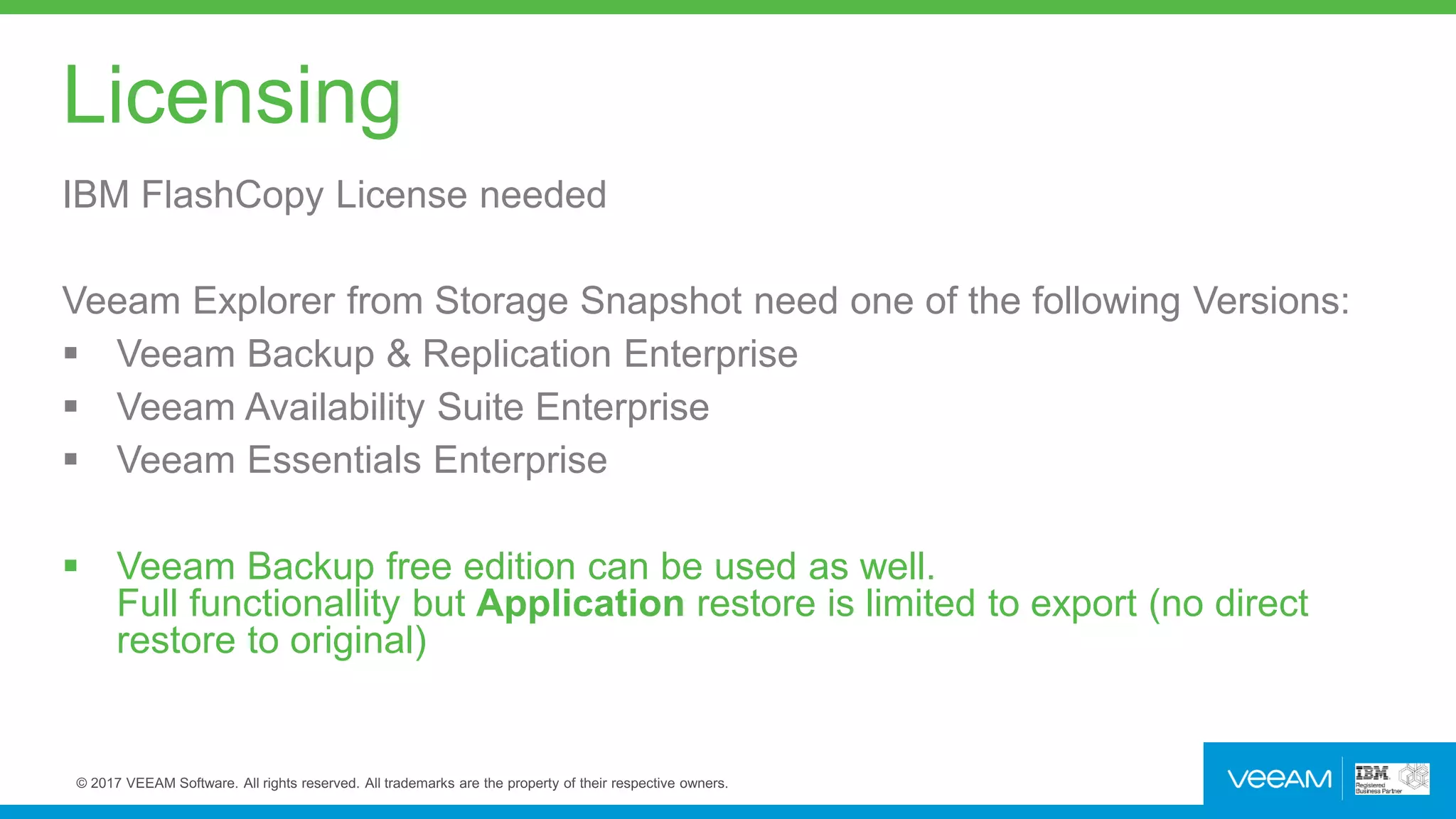 Licensing
IBM FlashCopy License needed
Veeam Explorer from Storage Snapshot need one of the following Versions:
 Veeam Backup & Replication Enterprise
 Veeam Availability Suite Enterprise
 Veeam Essentials Enterprise
 Veeam Backup free edition can be used as well.
Full functionallity but Application restore is limited to export (no direct
restore to original)
 