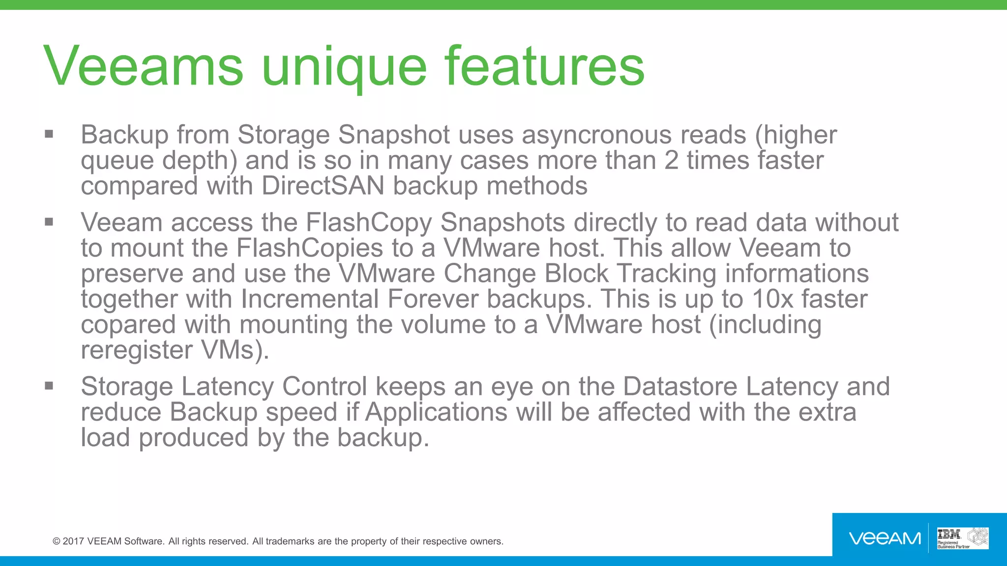 Veeams unique features
 Backup from Storage Snapshot uses asyncronous reads (higher
queue depth) and is so in many cases more than 2 times faster
compared with DirectSAN backup methods
 Veeam access the FlashCopy Snapshots directly to read data without
to mount the FlashCopies to a VMware host. This allow Veeam to
preserve and use the VMware Change Block Tracking informations
together with Incremental Forever backups. This is up to 10x faster
copared with mounting the volume to a VMware host (including
reregister VMs).
 Storage Latency Control keeps an eye on the Datastore Latency and
reduce Backup speed if Applications will be affected with the extra
load produced by the backup.
 