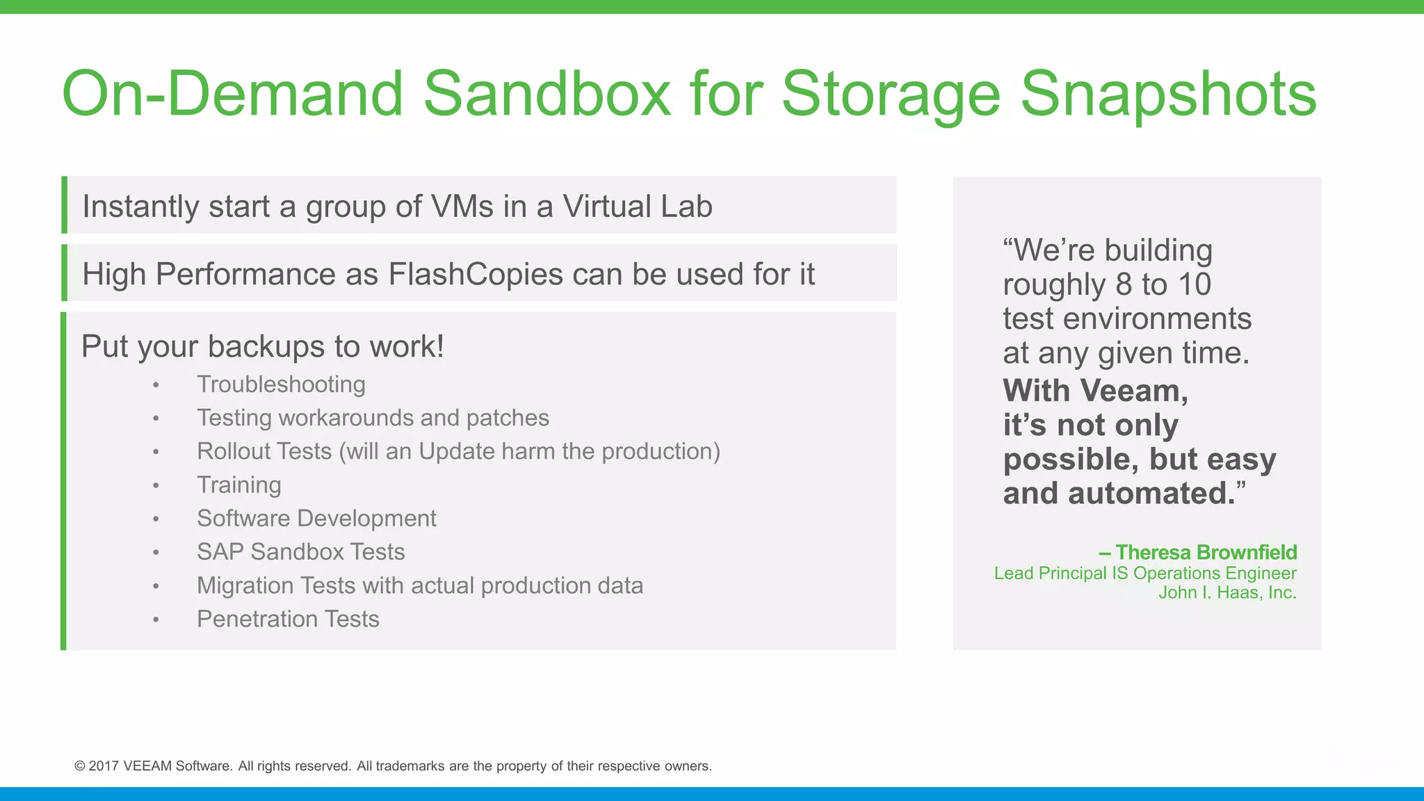 Instantly start a group of VMs in a Virtual Lab
“We’re building
roughly 8 to 10
test environments
at any given time.
With Veeam,
it’s not only
possible, but easy
and automated.”
– Theresa Brownfield
Lead Principal IS Operations Engineer
John I. Haas, Inc.
On-Demand Sandbox for Storage Snapshots
High Performance as FlashCopies can be used for it
Put your backups to work!
 