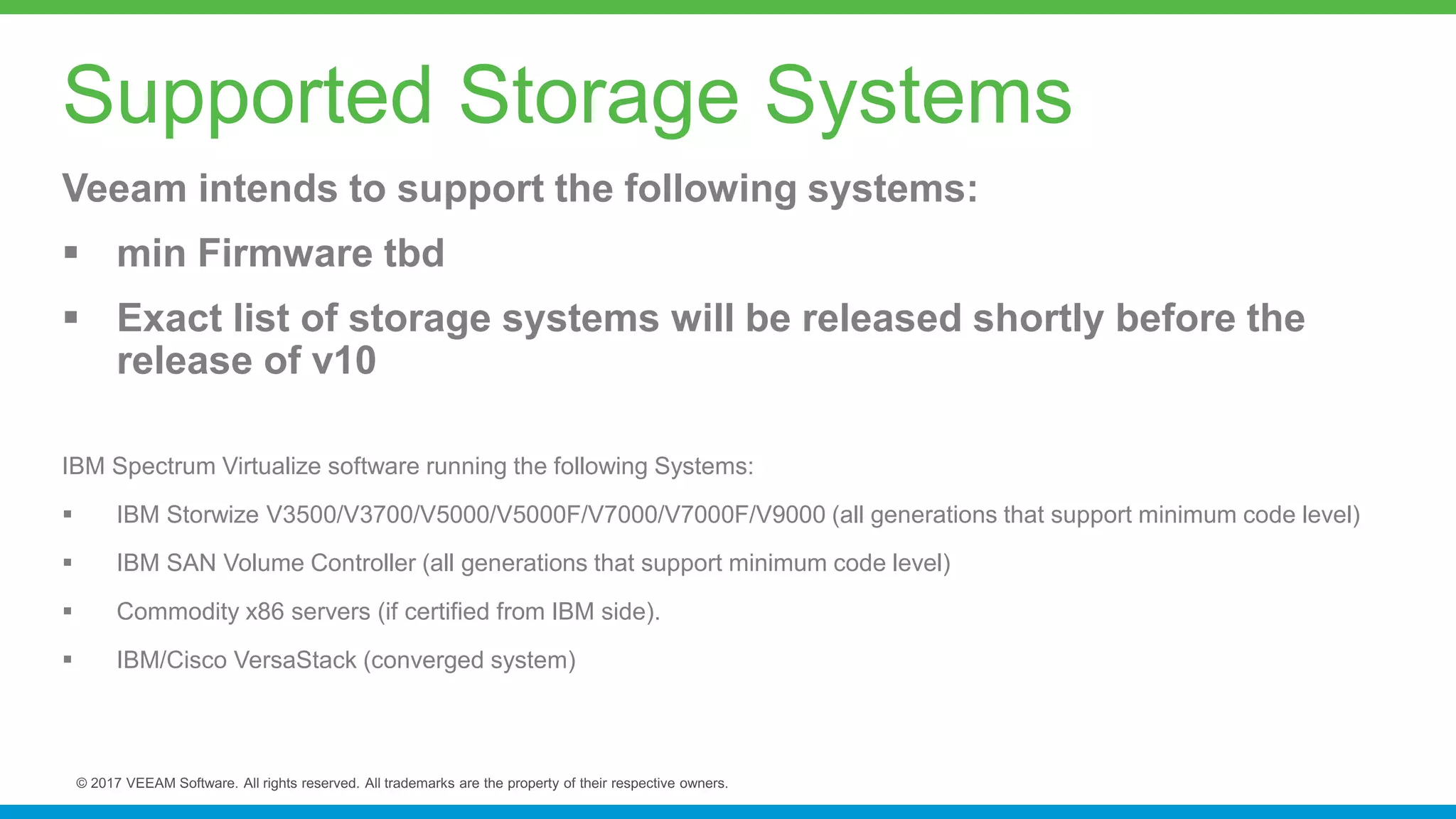 Veeam intends to support the following systems:
 min Firmware tbd
 Exact list of storage systems will be released shortly before the
release of v10
IBM Spectrum Virtualize software running the following Systems:
 IBM Storwize V3500/V3700/V5000/V5000F/V7000/V7000F/V9000 (all generations that support minimum code level)
 IBM SAN Volume Controller (all generations that support minimum code level)
 Commodity x86 servers (if certified from IBM side).
 IBM/Cisco VersaStack (converged system)
Supported Storage Systems
 