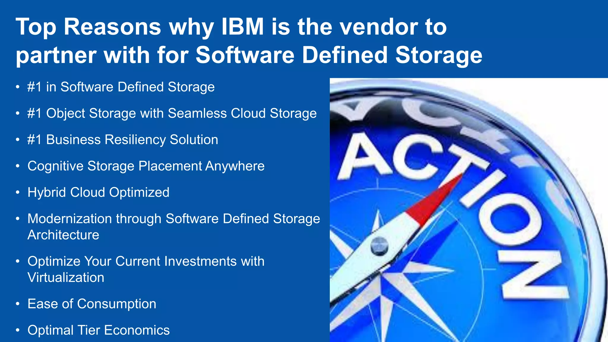 • #1 in Software Defined Storage
• #1 Object Storage with Seamless Cloud Storage
• #1 Business Resiliency Solution
• Cognitive Storage Placement Anywhere
• Hybrid Cloud Optimized
• Modernization through Software Defined Storage
Architecture
• Optimize Your Current Investments with
Virtualization
• Ease of Consumption
• Optimal Tier Economics
Top Reasons why IBM is the vendor to
partner with for Software Defined Storage
 