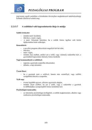 PEDAGÓGIAI PROGRAM
105
jogviszony egyéb esetekben a közoktatási törvényben meghatározott tankötelezettségi
korhatár elérésével szűnik meg.
2.2.13.7 A szülőkkel való kapcsolattartás ideje és módja
Szülői értekezlet:
- minden tanév kezdetén,
- félévkor, a tanév végén,
- a tanév folyamán bármikor, ha a szülők fontos ügyben való közös
tájékoztatása miatt szükséges.
Konzultáció:
- a nevelési program elkészítését megelőző két hét alatt,
- félévkor,
- tanév végén,
- minden olya esetben, amikor azt a szülő, vagy valamely szakember kéri, a
gyermekkel kapcsolatos bármely fontos kérdésbe
Napi kommunikáció a szülőkkel:
- naponta a gyermek csoportba érkezésekor,
- délután, a nap zárásakor.
Üzenő füzet:
- ha a gyermek nem a szülővel, hanem más személlyel, vagy szállító
szolgálattal érkezik a csoportba.
Nyílt nap:
- évente legalább egyszer, előzetes egyeztetés alapján,
- minden olyan esetben, ha azt a szülő, vagy a szakember a gyermek
továbbhaladása szempontjából fontos kérdésben kéri
Pszichológiai tanácsadás:
- az intézmény pszichológus kollégáitól, a szülők megkeresésére, alkalmi vagy
rendszeres pszichológiai tanácsadás.
 