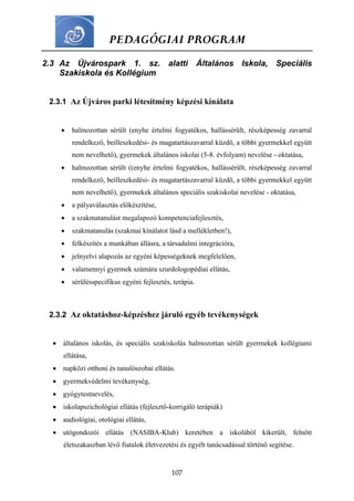 PEDAGÓGIAI PROGRAM
107
2.3 Az Újvárospark 1. sz. alatti Általános Iskola, Speciális
Szakiskola és Kollégium
2.3.1 Az Újváros parki létesítmény képzési kínálata
 halmozottan sérült (enyhe értelmi fogyatékos, hallássérült, részképesség zavarral
rendelkező, beilleszkedési- és magatartászavarral küzdő, a többi gyermekkel együtt
nem nevelhető), gyermekek általános iskolai (5-8. évfolyam) nevelése - oktatása,
 halmozottan sérült ((enyhe értelmi fogyatékos, hallássérült, részképesség zavarral
rendelkező, beilleszkedési- és magatartászavarral küzdő, a többi gyermekkel együtt
nem nevelhető), gyermekek általános speciális szakiskolai nevelése - oktatása,
 a pályaválasztás előkészítése,
 a szakmatanulást megalapozó kompetenciafejlesztés,
 szakmatanulás (szakmai kínálatot lásd a mellékletben!),
 felkészítés a munkában állásra, a társadalmi integrációra,
 jelnyelvi alapozás az egyéni képességeknek megfelelően,
 valamennyi gyermek számára szurdologopédiai ellátás,
 sérülésspecifikus egyéni fejlesztés, terápia.
2.3.2 Az oktatáshoz-képzéshez járuló egyéb tevékenységek
 általános iskolás, és speciális szakiskolás halmozottan sérült gyermekek kollégiumi
ellátása,
 napközi otthoni és tanulószobai ellátás.
 gyermekvédelmi tevékenység,
 gyógytestnevelés,
 iskolapszichológiai ellátás (fejlesztő-korrigáló terápiák)
 audiológiai, otológiai ellátás,
 utógondozói ellátás (NASIBA-Klub) keretében a iskolából kikerült, felnőtt
életszakaszban lévő fiatalok életvezetési és egyéb tanácsadással történő segítése.
 