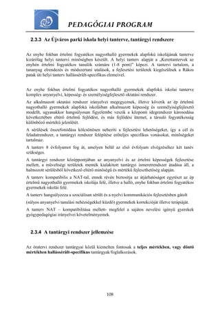 PEDAGÓGIAI PROGRAM
108
2.3.3 Az Újváros parki iskola helyi tanterve, tantárgyi rendszere
Az enyhe fokban értelmi fogyatékos nagyothalló gyermekek alapfokú iskolájának tanterve
kizárólag helyi tantervi minőségben készült. A helyi tanterv alapját a „Kerettantervek az
enyhén értelmi fogyatékos tanulók számára (1-8 pont)” képezi. A tantervi tartalom, a
tananyag elrendezés és módszertani utalások, a fejlesztési területek kiegészülnek a Rákos
patak úti helyi tanterv hallássérült-specifikus elemeivel.
Az enyhe fokban értelmi fogyatékos nagyothalló gyermekek alapfokú iskolai tanterve
komplex anyanyelvi, képesség- és személyiségfejlesztő oktatási rendszer.
Az alkalmazott oktatási rendszer irányelvei megegyeznek, illetve követik az ép értelmű
nagyothalló gyermekek alapfokú iskoláiban alkalmazott képesség és személyiségfejlesztő
modellt, ugyanakkor hangsúlyosan figyelembe veszik a központi idegrendszer károsodása
következtében eltérő értelmű fejlődést, és más fejlődési ütemet, a társuló fogyatékosság
különböző mértékű jelenlétét.
A sérülések összefonódása kölcsönösen nehezíti a fejlesztési lehetőségeket, így a cél és
feladatrendszer, a tantárgyi rendszer felépítése erőteljes specifikus vonásokat, minőségeket
tartalmaz.
A tanterv 8 évfolyamot fog át, amelyen belül az első évfolyam elvégzéséhez két tanév
szükséges.
A tantárgyi rendszer középpontjában az anyanyelvi és az értelmi képességek fejlesztése
mellett, a műveltségi területek menték kialakított tantárgyi ismeretrendszer átadása áll, a
halmozott sérülésből következő eltérő minőségű és mértékű fejleszthetőség alapján.
A tanterv kompatibilis a NAT-tal, ennek révén biztosítja az átjárhatóságot egyrészt az ép
értelmű nagyothalló gyermekek iskolája felé, illetve a halló, enyhe fokban értelmi fogyatékos
gyermekek iskolái felé.
A tanterv hangsúlyozza a szociálisan sérült és a nyelvi kommunikációs fejlesztésben gátolt
(súlyos anyanyelvi tanulási nehézségekkel küzdő) gyermekek korrekcióját illetve terápiáját.
A tanterv NAT – kompatibilitása mellett- megfelel a sajátos nevelési igényű gyerekek
gyógypedagógiai irányelvei követelményeinek.
2.3.4 A tantárgyi rendszer jellemzése
Az óratervi rendszer tantárgyai közül kiemelten fontosak a teljes mértékben, vagy döntő
mértékben hallássérült-specifikus tantárgyak/foglalkozások.
 