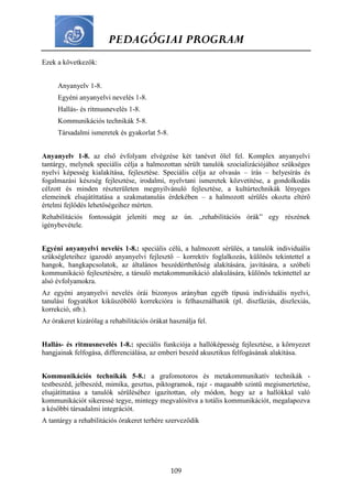 PEDAGÓGIAI PROGRAM
109
Ezek a következők:
Anyanyelv 1-8.
Egyéni anyanyelvi nevelés 1-8.
Hallás- és ritmusnevelés 1-8.
Kommunikációs technikák 5-8.
Társadalmi ismeretek és gyakorlat 5-8.
Anyanyelv 1-8. az első évfolyam elvégzése két tanévet ölel fel. Komplex anyanyelvi
tantárgy, melynek speciális célja a halmozottan sérült tanulók szocializációjához szükséges
nyelvi képesség kialakítása, fejlesztése. Speciális célja az olvasás – írás – helyesírás és
fogalmazási készség fejlesztése, irodalmi, nyelvtani ismeretek közvetítése, a gondolkodás
célzott és minden részterületen megnyilvánuló fejlesztése, a kultúrtechnikák lényeges
elemeinek elsajátíttatása a szakmatanulás érdekében – a halmozott sérülés okozta eltérő
értelmi fejlődés lehetőségeihez mérten.
Rehabilitációs fontosságát jeleníti meg az ún. „rehabilitációs órák” egy részének
igénybevétele.
Egyéni anyanyelvi nevelés 1-8.: speciális célú, a halmozott sérülés, a tanulók individuális
szükségleteihez igazodó anyanyelvi fejlesztő – korrektív foglalkozás, különös tekintettel a
hangok, hangkapcsolatok, az általános beszédérthetőség alakítására, javítására, a szóbeli
kommunikáció fejlesztésére, a társuló metakommunikáció alakulására, különös tekintettel az
alsó évfolyamokra.
Az egyéni anyanyelvi nevelés órái bizonyos arányban egyéb típusú individuális nyelvi,
tanulási fogyatékot kiküszöbölő korrekcióra is felhasználhatók (pl. diszfáziás, diszlexiás,
korrekció, stb.).
Az órakeret kizárólag a rehabilitációs órákat használja fel.
Hallás- és ritmusnevelés 1-8.: speciális funkciója a hallóképesség fejlesztése, a környezet
hangjainak felfogása, differenciálása, az emberi beszéd akusztikus felfogásának alakítása.
Kommunikációs technikák 5-8.: a grafomotoros és metakommunikatív technikák -
testbeszéd, jelbeszéd, mimika, gesztus, piktogramok, rajz - magasabb szintű megismertetése,
elsajátíttatása a tanulók sérüléséhez igazítottan, oly módon, hogy az a hallókkal való
kommunikációt sikeressé tegye, mintegy megvalósítva a totális kommunikációt, megalapozva
a későbbi társadalmi integrációt.
A tantárgy a rehabilitációs órakeret terhére szerveződik
 