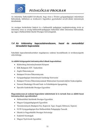 PEDAGÓGIAI PROGRAM
11
Az intézmény funkciójából következik, hogy része a főváros gyógypedagógiai intézményei
hálózatának, különösen az érzékszervi fogyatékos gyermekeket nevelő-oktató intézmények
társulásának.
Az országos beiskolázási funkció és a hallássérült pedagógiai meghatározottság révén az
intézmény része az ország hallássérült-pedagógiai funkciókat ellátó intézményi hálózatának,
így tagja a Hallássérültek Iskolái Országos Szövetségének.
1.4 Az intézmény kapcsolatrendszere, hazai és nemzetközi
társadalmi kapcsolata
Sokoldalú kapcsolatrendszerünket megalapozza szakmai hozzáállásunk és tevékenységeink
sokszínűsége.
Az alábbi közigazgatási intézményekkel állunk kapcsolatban:
 Klebersberg Intézményfenntartó Központ
 KIK Budapesti XIV. Tankerülete
 Zuglói Önkormányzat
 Budapest Főváros Önkormányzata
 Gyógypedagógiai Intézmények Gazdasági Szervezete
 Budapest Főváros Önkormányzatának Módszertani Gyermekvédelmi Szakszolgálata
 Nemzeti Munkaügyi Hivatal Szak- és Felnőttképzési Igazgatóság
 Speciális Szakiskolák Országos Egyesülete
Hagyományosan jó szakmai kapcsolatot alakítottunk ki és tartunk fenn az alábbi hazai
intézményekkel, egyesületekkel:
 Hallássérültek Iskoláinak Országos Egyesülete
 Magyar Gyógypedagógusok Egyesülete
 Társintézmények (Budapest,Vác, Kaposvár. Eger, Szeged, Debrecen, Sopron)
 ELTE Gyógypedagógiai Kar Hallássérültek Pedagógiája Tanszék
 Siketek és Nagyothallók Országos Szövetsége
 Szakértői bizottságok
 Magyar Nyelvészek Egyesülete
 
