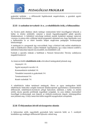 PEDAGÓGIAI PROGRAM
111
gyakorlati területén – a differenciált foglalkozások megnövelésére, a gyerekek egyéni
fejlesztésének biztosítására.
2.3.5 A szabadon tervezhető- és a , a rehabilitációs órák, a felhasználása
Az Újváros parki általános iskola tantárgyi rendszerének belső összefüggései kifejezik a
hallás- és értelmi sérülésből, valamint a társuló fogyatékosságokból adódó speciális
feladatrendszert. A különböző műveltségi területek menték kialakított tantárgyi tantervek
viszonya, és aránya eltér a többségi iskolai programtól, tekintettel arra, hogy figyelembe veszi
a hallássérülés és az eltérő mentális állapot megkívánta pedagógiai tevékenységek
kötelezettségét.
A tantárgyak és a programok úgy szerveződnek, hogy a kötelező órák mellett rehabilitációs
órák is rendelkezésre állnak a sajátos feladatok végrehajtására, így a teljes órakeret ezekből a
különböző funkciókat teljesítő óra-részekből, óra-tömbökből is áll.
Ezeknek a speciális óráknak a beállítását a Nemzeti Köznevelési Törvény szabályozza
megadott kereteivel.
Az óraterven belüli rehabilitációs órák a következő tantárgyaknál jelennek meg:
Anyanyelv 1-8.
Egyéni anyanyelvi nevelés 1-8.
Kommunikációs technikák 5-8.
Társadalmi ismeretek és gyakorlatok 5-8.
Természetismeret 5-6.
Kreatív technikák 7-8.
A rehabilitációs órákat tartalmazó tantárgyak, illetve az egyes tantárgyakon belüli
rehabilitációs funkciókat szolgáló órarészek feladatcsoportok egyértelműen a kommunikáció
differenciált, rehabilitációs-korrekciós jellegű fejlesztését, alakítását, a hallás- és értelmi
sérülés okozta speciális problémák megoldását szolgálják. Az ezen órákkal, órarészekkel
összefüggő tevékenységek nem képezik az értékelés-osztályozás tárgyát, érdemjegyekben
nem jelennek meg. A helyi tantervben külön megjelölt anyagrészként szerepelnek.
2.3.6 Évfolyamokon átívelő nívócsoportos oktatás
A halmozottan sérült, nagyothalló gyermekek helyi tantervén belül, az 5. osztálytól
kezdődően egy rendhagyó differenciált fejlesztés valósul meg.
 