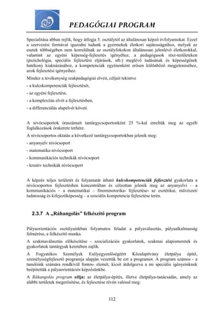 PEDAGÓGIAI PROGRAM
112
Specialitása abban rejlik, hogy átfogja 5. osztálytól az általánosan képző évfolyamokat. Ezzel
a szervezési formával igazodni tudunk a gyermekek életkori sajátosságaihoz, melyek az
esetek többségében nem korrelálnak az osztályfokokon általánosan jelenlévő életkorokkal,
valamint az egyéni képesség-fejlesztés igényéhez, a pedagógusok rész-területeken
(pszichológia, speciális fejlesztési eljárások, stb.) meglévő tudásának és képességének
hatékony kiaknázásához, a kompetenciák egyénenként erősen különböző megjelenéséhez,
azok fejlesztési igényeihez.
Mindez a tevékenység szakpedagógiai elveit, céljait tekintve
- a kulcskompetenciák fejlesztését,
- az egyéni fejlesztést,
- a komplexitás elvét a fejlesztésben,
- a differenciálás alapelvét követi.
A nívócsoportok óraszámait tantárgycsoportonként 25 %-kal emeltük meg az egyéb
foglalkozások órakerete terhére.
A nívócsoportos oktatás a következő tantárgycsoportokban jelenik meg:
- anyanyelv nívócsoport
- matematika nívócsoport
- kommunikációs technikák nívócsoport
- kreatív technikák nívócsoport
A képzés teljes területét és folyamatát átható kulcskompetenciák fejlesztési gyakorlata a
nívócsoportos fejlesztésben koncentráltan és célzottan jelenik meg az anyanyelvi – a
kommunikációs – a matematikai – finommotorika- fejlesztése- az esztétikai, művészeti
tudatosság és kifejezőképesség – a szociális kompetencia fejlesztése terén.
2.3.7 A „Ráhangolás” felkészítő program
Pályaorientációs osztályainkban folyamatos feladat a pályaválasztás, pályaalkalmasság
felmérése, a felkészítő munka.
A szakmaválasztás előkészítése - szocializációs gyakorlatok, szakmai alapismeretek és
gyakorlatok tantárgyak keretében zajlik.
A Fogyatékos Személyek Esélyegyenlőségéért Közalapítvány életpálya építő,
személyiségfejlesztő programja alapján vezettük be ezt a programot. A program számos - a
tanulóink számára rendkívül fontos- elemét, kicsit átdolgozva a mi speciális igényeinknek
beépítettük a pályaorientációs képzésünkbe.
A Ráhangolás program célja: az életpálya-építés, illetve életpálya-tanácsadás, amely az
alábbi területek megerősítése, és fejlesztése révén valósul meg:
 