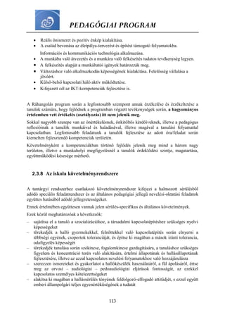 PEDAGÓGIAI PROGRAM
113
 Reális önismeret és pozitív énkép kialakítása.
 A család bevonása az életpálya-tervezést és építést támogató folyamatokba.
Információs és kommunikációs technológia alkalmazása.
 A munkába való átvezetés és a munkára való felkészítés tudatos tevékenység legyen.
 A felkészítés alapját a munkáltatói igények határozzák meg.
 Változáshoz való alkalmazkodás képességének kialakítása. Felelősség vállalása a
jövőért.
 Külső-belső kapcsolati háló aktív működtetése.
 Kifejezett cél az IKT-kompetenciák fejlesztése is.
A Ráhangolás program során a legfontosabb szempont annak érzékelése és érzékeltetése a
tanulók számára, hogy fejlődnek a programban végzett tevékenységek során, a hagyományos
értelemben vett értékelés (osztályozás) itt nem jelenik meg.
Sokkal nagyobb szerepe van az önértékelésnek, önkitöltős kérdőíveknek, illetve a pedagógus
reflexióinak a tanulók munkáival és haladásával, illetve magával a tanulási folyamattal
kapcsolatban. Legfontosabb feladatunk a tanulók fejlesztése az adott óra/feladat során
kiemelten fejlesztendő kompetenciák területén.
Követelményként a kompetenciákban történő fejlődés jelenik meg mind a három nagy
területen, illetve a munkahelyi megfigyelésnél a tanulók érdeklődési szintje, magatartása,
együttműködési készsége mérhető.
2.3.8 Az iskola követelményrendszere
A tantárgyi rendszerhez csatlakozó követelményrendszer kifejezi a halmozott sérülésből
adódó speciális feladatrendszer és az általános pedagógiai jellegű nevelési-oktatási feladatok
együttes hatásából adódó jellegzetességeket.
Ennek értelmében együttesen vannak jelen sérülés-specifikus és általános követelmények.
Ezek közül meghatározóak a következők:
– sajátítsa el a tanuló a szocializációhoz, a társadalmi kapcsolatépítéshez szükséges nyelvi
képességeket
– törekedjék a halló gyermekekkel, felnőttekkel való kapcsolatépítés során elnyerni a
többségi egyének, csoportok toleranciáját, és építse ki magában a mások iránti tolerancia,
odafigyelés képességét
– törekedjék tanulása során szókincse, fogalomkincse gazdagítására, a tanuláshoz szükséges
figyelem és koncentráció terén való alakítására, értelmi állapotának és hallásállapotának
fejlesztésére, illetve az azzal kapcsolatos nevelési folyamatokhoz való hozzájárulásra
– szerezzen ismereteket és gyakorlatot a hallókészülék használatáról, a fül ápolásáról, értse
meg az orvosi – audiológiai – pedoaudiológiai eljárások fontosságát, az ezekkel
kapcsolatos személyes kötelezettségeket
– alakítsa ki magában a hallássérülés tényének feldolgozó-elfogadó attitűdjét, s ezzel együtt
emberi állampolgári teljes egyenértékűségének a tudatát
 