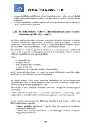 PEDAGÓGIAI PROGRAM
114
– mutasson érdeklődést szülőföldünk, népünk történelmi múltja és jelene iránt, törekedjék
minél több ismeret és élmény szerzésére ezzel kapcsolatban, becsülje – tisztelje nemzeti
értékeinket
– a középfokú tanuláshoz közeledve egyre inkább törekedjék az önálló tanulás, a könyvtár,
a média használatának elsajátítására
2.3.9 Az iskola értékelési rendszere, a tanulmányi munka ellenőrzésének
általános és speciális jellegzetességei
Az Újváros parki általános iskola tanulmányi munkájának ellenőrzése, értékelése, az értékelés
különböző módozatainak, gyakorlatának a rendszere egyrészt érvényesíti a Nemzeti
Köznevelési Törvény ezzel kapcsolatos előírásait, szabályozását, másrészt megfelel a sajátos
nevelési-oktatási céloknak, feladatoknak, a fenti követelményrendszernek.
Az intézményben nevelkedő gyermekek értékelése az intézmény nevelési rendszerének
szerves része, a gyermek személyiségfejlesztésének és korrekciójának, valamint kiterjed a
szülőkkel, a családdal való aktív együttműködésre.
Célja:
 a nyomon követés,
 az egyéni fejlődés,
 tudás gyarapodásának bizonyítása,
 a mérés, az értékelés,
 későbbiekben az osztályozás elemeinek összehangolása.
Mindez annak érdekében, hogy ez a rendszer a tanulás felelősségének motiválása mellett
megfeleljen az egyéni tanulási folyamatok vizsgálatának.
Az értékelés alapvető célja a tanulás motiválása, megerősítése. Az értékelés folyamatában
figyelembe kell venni a tanuló önmagához mért fejlődését az ismeretek elsajátítása, a
képesség minőségi-mennyiségi gyarapodása terén.
Értékelni kell a tanuló attitűdjét a tanulmányi munkával, a kooperációs tevékenységekkel
kapcsolatban.
Minden értékelési módnál fontos a pozitívumok megerősítése, a hiányosságok segítő
megbeszélése, az azokat kiküszöbölő folyamatokkal kapcsolatos javaslatok megadása.
Ezt az összetett szempontrendszert a különböző értékelési típusok térben és időben való
differenciált rendszere biztosítja:
 Szöveges értékelést alkalmazunk a tanulók teljes körű tanulmányi munkájának,
haladásának minősítésénél.
 Alkalmazzuk a szöveges értékelés és az öt érdemjegyet használó osztályozási
hagyomány kombinációját.
 