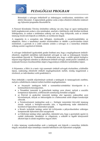 PEDAGÓGIAI PROGRAM
115
Biztosítjuk a szöveges értékelésről az érdemjegyes osztályozásra, minősítésre való
áttérés fokozatait. A tapasztalatok gyűjtése során a teljes ellenőrző-értékelési rendszert
egy fejlesztési programba illesztettük be.
A Nemzeti Közoktatási Törvény értelmében szükség van arra, hogy az egyes tantárgyakon
belül meghatározzuk azokat a rész-tartalmakat, amelyek a habilitációs órák körében kerülnek
feldolgozásra, és ezeken a területeken szükség van arra, hogy kifejezzük, ezek az érintett
tananyag részek nem képezik az értékelés, az osztályozás tárgyát.
A magatartás és a szorgalom más felfogású, részletesebb, a személyiségfejlődést, az
adaptációt, illetve a tanulmányi munkát részletesebben és inkább a pozitívumokra kitérő
minősítését, a gyermek és a szülő számára szintén a szöveges és a numerikus értékelés
szükség szerinti vegyítésével történik.
A szöveges értékelésnél igyekeztünk gondot fordítani arra, hogy a megfogalmazott értékelő-
ellenőrző, megfelelő mértékben individualizált szövegek ne csak az érdemjegyek formális
konvertálását fejezzék ki. Törekedtünk és törekszünk arra, hogy a szülők igényét kielégítve
teljesen megvilágítsuk számukra az alkalmazott értékelő szöveget, annak pozitív szándékát, és
nyújtsunk bizonyos összehasonlítási alapot a hagyományos értékelési technikákhoz képest.
A folyamatos, a félévi és a tanév végi szummatív értékelő szövegek részleteiben, a különféle
típusú, szakmailag ellenőrzött értékelő megfogalmazások mellett, mindig megjelennek a
részletező, az individumhoz szóló gondolatok is.
Nem értékeljük a tanulók teljesítményét azoknak a tantárgyak és tananyagrészek esetében,
melyek a rehabilitációs órakeret terhére kerültek megfogalmazásra.
 az Anyanyelv tantárgyon belül a szemantikai-szintaktikai készségszint és a
kommunikációs készségszintet,
 a Társadalmi ismeretek és gyakorlatok tantárgy azon elemei, melyek a szociális
kompetencia fejlesztést, a differenciált személyiség formálást szolgálja
 az Életvitel és gyakorlati ismeretek tantárgy alsó tagozatos szakaszában azon
követelmények, melyek az önkiszolgálás és a halmozottan sérült állapot korrekcióját
célozzák.
 a Természetismeret tantárgyban azok a - biológiai ismereteket közvetítő tananyag
részek- melyek a biológiai-szexuális érés, a fogyatékosság tudat alakulásával,
kezelésével kapcsolatos ismereteket nyújtják.
 a Kreatív technikák tantárgy utolsó két évfolyamán a pályaválasztáshoz szükséges
kompetenciák fejlesztését célzó anyagrészek
 az Erkölcstan tantárgy teljes egészében, tekintettel arra, hogy a gyermekek egyéni és
családi értékrendje, társadalmi- és világnézete, a szűkebb és tágabb környezetről
alkotott képe és annak megítélése nagyon eltérő.
A teljes tananyag vonatkozásában azok a tantárgyak sem képezik a numerikus értékelés
tárgyát, melyeknek teljes tematikája a tanulók habilitációs célú fejlesztését szolgálják.
 
