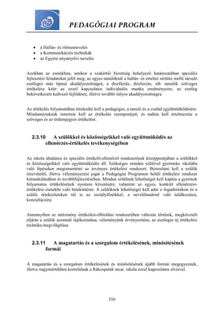 PEDAGÓGIAI PROGRAM
116
 a Hallás- és ritmusnevelés
 a Kommunikációs technikák
 az Egyéni anyanyelvi nevelés
Azokban az esetekben, amikor a szakértői bizottság behelyező határozatában speciális
fejlesztési feladatokat jelöl meg, az egyes tanulóknál a hallás- és értelmi sérülés mellé társuló
esetleges más típusú akadályozottságot, a diszfáziás, diszlexiás, stb. tanulók szöveges
értékelése kitér az ezzel kapcsolatos individuális munka eredményeire, az esetleg
bekövetkezett kedvező fejlődésre, illetve további súlyos akadályozottságra.
Az értékelés folyamatában törekedni kell a pedagógus, a tanuló és a család együttműködésére.
Mindannyiuknak ismernie kell az értékelés szempontjait, és tudnia kell értelmeznie a
szöveges és az érdemjegyes értékelést.
2.3.10 A szülőkkel és közösségeikkel való együttműködés az
ellenőrzés-értékelés tevékenységében
Az iskola általános és speciális értékelő-ellenőrző rendszerének középpontjában a szülőkkel
és közösségeikkel való együttműködés áll. Szükséges minden szülővel gyermeke iskolába
való lépésekor megismertetni az érvényes értékelési rendszert. Biztosítani kell a szülők
részvételét, illetve véleményezési jogát a Pedagógiai Programon belüli értékelési rendszer
kimunkálásában és továbbfejlesztésében. Minden szülőnek lehetőséget kell kapnia a gyermek
folyamatos értékelésének nyomon követésére, valamint az egyes, konkrét ellenőrzési-
értékelési esetekbe való betekintésre. A szülőknek lehetőséget kell adni a fogadóórákon és a
szülői értekezleteken túl is az osztályfőnökkel, a nevelőtanárral való találkozásra,
konzultációra.
Amennyiben az intézmény értékelési-elbírálási rendszerében változás történik, megkövetelt
eljárás a szülők azonnali tájékoztatása, véleményünk érvényesítése, az esetleges új értékelési
technika megvilágítása.
2.3.11 A magatartás és a szorgalom értékelésének, minősítésének
formái
A magatartás és a szorgalom értékelésének és minősítésének újabb formái megegyeznek,
illetve nagymértékben korrelálnak a Rákospatak utcai iskola ezzel kapcsolatos elveivel.
 