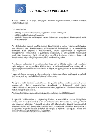 PEDAGÓGIAI PROGRAM
118
A helyi tanterv és a teljes pedagógiai program megvalósításának azonban komplex
feltételrendszere van.
Ezek a következők:
– többségi és speciális tankönyvek, segédletek, munka-tankönyvek,
– általános pedagógiai eszközrendszer,
– speciális, értelmi-és hallássérülés okozta hiányokat, nehézségeket kiküszöbölni segítő
eszközrendszer
Az iskolatípusban oktatott tanulók összetett kórképe miatt a tankönyvpiacon rendelkezésre
álló választék csak kisebb-nagyobb módosításokkal használható fel a nevelő-oktató
munkában. Ezért ezeknek a tankönyveknek, tanulói segédleteknek a megvásárolt
mintapéldányait felhasználva, a gyermekek állapotának, a feldolgozandó tananyagnak
megfelelően intézményen belül állítjuk elő a megfelelő feladatlap rendszert, illetve ezek
összefűzésével a speciális jellegnek megfelelő munkatankönyveket.
A pedagógus szabadságot élvez a tekintetben, hogy melyik többségi tankönyvvel, segédlettel
kíván dolgozni, de ugyanakkor kötelezettsége a hallássérült-specifikus tankönyvek és
segédanyagok értelemszerű alkalmazása az osztályok, az egyes gyermekek anyanyelvi szintje
szerint.
Ugyancsak fontos szempont az oligo-pedagógia területén használatos tankönyvek, segédletek
áttekintése, szükség esetén különböző mértékű használata.
Az Újváros parki általános iskola általános és speciális jellegű eszközrendszerének elemei
megegyeznek, illetve nagymértékben korrelálnak a Rákospatak utcai iskola
eszközrendszerével, kiegészítve a hivatalos taneszköz jegyzékben a tanulásban akadályozott
profilra megjelölt eszközeivel.
Az oktatáshoz hiányzó demonstrációs és egyéb eszközöket önerőből állítjuk elő.
A speciális szakiskolában a központilag kiadott, a szakmákhoz rendelt középiskolai
tankönyveket használjuk, melyek mellé szakmánként külön-külön szótárat, szómagyarázatot,
szógyűjteményt készítünk. A tanulók vizsgára való felkészítését a kiadott vizsgatematikák
hasonló módon történő feldolgozásával oldjuk meg. A szakiskolai oktatásban a programok és
a segédletek megválasztásánál előnyben részesítjük a Nemzeti Szakképzési Intézet által
hallássérültekre adaptált programjait, segédleteit.
 