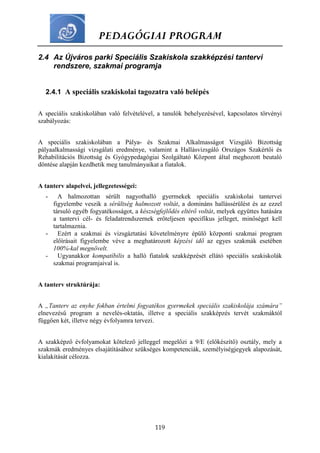 PEDAGÓGIAI PROGRAM
119
2.4 Az Újváros parki Speciális Szakiskola szakképzési tantervi
rendszere, szakmai programja
2.4.1 A speciális szakiskolai tagozatra való belépés
A speciális szakiskolában való felvételével, a tanulók behelyezésével, kapcsolatos törvényi
szabályozás:
A speciális szakiskolában a Pálya- és Szakmai Alkalmasságot Vizsgáló Bizottság
pályaalkalmassági vizsgálati eredménye, valamint a Hallásvizsgáló Országos Szakértői és
Rehabilitációs Bizottság és Gyógypedagógiai Szolgáltató Központ által meghozott beutaló
döntése alapján kezdhetik meg tanulmányaikat a fiatalok.
A tanterv alapelvei, jellegzetességei:
- A halmozottan sérült nagyothalló gyermekek speciális szakiskolai tantervei
figyelembe veszik a sérültség halmozott voltát, a domináns hallássérülést és az ezzel
társuló egyéb fogyatékosságot, a készségfejlődés eltérő voltát, melyek együttes hatására
a tantervi cél- és feladatrendszernek erőteljesen specifikus jelleget, minőséget kell
tartalmaznia.
- Ezért a szakmai és vizsgáztatási követelményre épülő központi szakmai program
előírásait figyelembe véve a meghatározott képzési idő az egyes szakmák esetében
100%-kal megnövelt.
- Ugyanakkor kompatíbilis a halló fiatalok szakképzését ellátó speciális szakiskolák
szakmai programjaival is.
A tanterv struktúrája:
A „Tanterv az enyhe fokban értelmi fogyatékos gyermekek speciális szakiskolája számára”
elnevezésű program a nevelés-oktatás, illetve a speciális szakképzés tervét szakmáktól
függően két, illetve négy évfolyamra tervezi.
A szakképző évfolyamokat kötelező jelleggel megelőzi a 9/E (előkészítő) osztály, mely a
szakmák eredményes elsajátításához szükséges kompetenciák, személyiségjegyek alapozását,
kialakítását célozza.
 