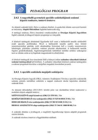 PEDAGÓGIAI PROGRAM
122
2.4.2 A nagyothalló gyermekek speciális szakiskolájának szakmai
képzési rendszere, tantervi óraterve
Az oktatott szakmák körét, illetve a szakmai elméleti- és gyakorlati oktatás szervezeti kereteit
az intézmény Alapító Okiratában foglaltak határozzák meg.
A tantárgyi rendszer, illetve óraszámai vonatkozásában az Országos Képzési Jegyzékben
foglalt szakmák jóváhagyott képzési programjai az irányadók.
A kötelező tantárgyak oktatásánál figyelembe kell venni a hallássérült tanulók sérüléséből
eredő speciális problémákat. Mivel a hallássérült tanulók auditív úton történő
ismeretszerzésben gátoltak, ezért oktatásukban biztosítani kell a vizuális ismeretszerzés
lehetőségét, jeltolmács jelenlétét, szakmai jelszótár alkalmazását. A hallássérült tanulók
fogalmi gondolkodásának, fogalommegértésének különböző mértékű sérülése szükségessé
teszi az oktatás során az új fogalmak magyarázatát és elmélyítését.
A kötelező tantárgyak össz-óraszámán felül a hiányzó órákat szabadon választható kötelező
szakmai tantárgyakkal kell kitölteni. A szabadon választható kötelező szakmai tantárgyakra
a szakmai programok készítése a zárójelben megadott óraszámban javasolt.
2.4.3 A speciális szakiskola megújuló szakképzése
Az Országos Képzési Jegyzék (OKJ), valamint a Szakképzési Törvény a speciális szakiskolák
számára jelentős mértékben szűkítette a nappali rendszerű iskolai képzésben oktatható
szakmák körét.
Az átmenet időszakában (2013-2015. között) jelen van iskolánkban kifutó rendszerrel a
moduláris képzés adaptált tanterve:
SZŐNYEGSZÖVŐ (népi kézműves) (OKJ 21 5293 01) 3 év
KERÉKPÁRSZERELŐ rész-szaképesítés (OKJ 33 525 04 0010 33 01) 3 év
HIDEGBURKOLÓ rész-szakképesítés (OKJ 33 582 03 0100 31 01) 3 év
IRODAI ASSZISZTENS alap-szakképesítés (OKJ 33 346 01 1000 00 00) 3 év
A szakmák oktatása a jóváhagyott, a megfelelő fogyatékossági típusra adaptált programok
szerint történik.
A szakmák részletes óratervei a függelékekben található.
 