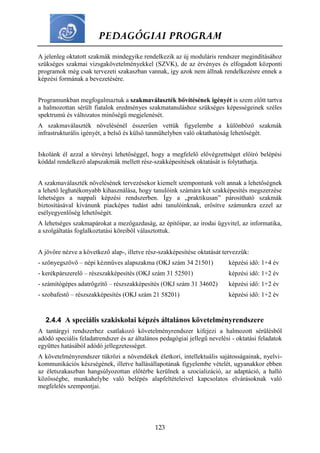 PEDAGÓGIAI PROGRAM
123
A jelenleg oktatott szakmák mindegyike rendelkezik az új moduláris rendszer megindításához
szükséges szakmai vizsgakövetelményekkel (SZVK), de az érvényes és elfogadott központi
programok még csak tervezeti szakaszban vannak, így azok nem állnak rendelkezésre ennek a
képzési formának a bevezetésére.
Programunkban megfogalmaztuk a szakmaválaszték bővítésének igényét is szem előtt tartva
a halmozottan sérült fiatalok eredményes szakmatanuláshoz szükséges képességeinek széles
spektrumú és változatos minőségű megjelenését.
A szakmaválaszték növelésénél ésszerűen vettük figyelembe a különböző szakmák
infrastrukturális igényét, a belső és külső tanműhelyben való oktathatóság lehetőségét.
Iskolánk él azzal a törvényi lehetőséggel, hogy a megfelelő elővégzettséget előíró belépési
kóddal rendelkező alapszakmák mellett rész-szakképesítések oktatását is folytathatja.
A szakmaválaszték növelésének tervezésekor kiemelt szempontunk volt annak a lehetőségnek
a lehető leghatékonyabb kihasználása, hogy tanulóink számára két szakképesítés megszerzése
lehetséges a nappali képzési rendszerben. Így a „praktikusan” párosítható szakmák
biztosításával kívánunk piacképes tudást adni tanulóinknak, erősítve számunkra ezzel az
esélyegyenlőség lehetőségét.
A lehetséges szakmapárokat a mezőgazdaság, az építőipar, az irodai ügyvitel, az informatika,
a szolgáltatás foglalkoztatási köreiből választottuk.
A jövőre nézve a következő alap-, illetve rész-szakképesítése oktatását tervezzük:
- szőnyegszövő – népi kézműves alapszakma (OKJ szám 34 21501) képzési idő: 1+4 év
- kerékpárszerelő – részszakképesítés (OKJ szám 31 52501) képzési idő: 1+2 év
- számítógépes adatrögzítő – részszakképesítés (OKJ szám 31 34602) képzési idő: 1+2 év
- szobafestő – részszakképesítés (OKJ szám 21 58201) képzési idő: 1+2 év
2.4.4 A speciális szakiskolai képzés általános követelményrendszere
A tantárgyi rendszerhez csatlakozó követelményrendszer kifejezi a halmozott sérülésből
adódó speciális feladatrendszer és az általános pedagógiai jellegű nevelési - oktatási feladatok
együttes hatásából adódó jellegzetességet.
A követelményrendszer tükrözi a növendékek életkori, intellektuális sajátosságainak, nyelvi-
kommunikációs készségének, illetve hallásállapotának figyelembe vételét, ugyanakkor ebben
az életszakaszban hangsúlyozottan előtérbe kerülnek a szocializáció, az adaptáció, a halló
közösségbe, munkahelybe való belépés alapfeltételeivel kapcsolatos elvárásoknak való
megfelelés szempontjai.
 