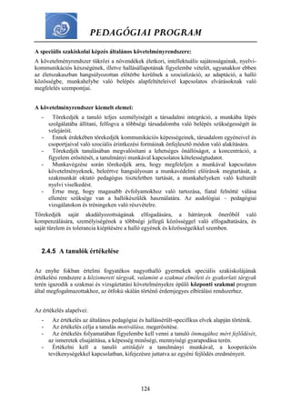 PEDAGÓGIAI PROGRAM
124
A speciális szakiskolai képzés általános követelményrendszere:
A követelményrendszer tükrözi a növendékek életkori, intellektuális sajátosságainak, nyelvi-
kommunikációs készségének, illetve hallásállapotának figyelembe vételét, ugyanakkor ebben
az életszakaszban hangsúlyozottan előtérbe kerülnek a szocializáció, az adaptáció, a halló
közösségbe, munkahelybe való belépés alapfeltételeivel kapcsolatos elvárásoknak való
megfelelés szempontjai.
A követelményrendszer kiemelt elemei:
- Törekedjék a tanuló teljes személyiségét a társadalmi integráció, a munkába lépés
szolgálatába állítani, felfogva a többségi társadalomba való belépés szükségességét ás
velejáróit.
- Ennek érdekében törekedjék kommunikációs képességeinek, társadalom egyéneivel és
csoportjaival való szociális érintkezési formáinak önfejlesztő módon való alakítására.
- Törekedjék tanulásában megvalósítani a lehetséges önállóságot, a koncentráció, a
figyelem erősítését, a tanulmányi munkával kapcsolatos kötelességtudatot.
- Munkavégzése során törekedjék arra, hogy megfeleljen a munkával kapcsolatos
követelményeknek, beleértve hangsúlyosan a munkavédelmi előírások megtartását, a
szakmunkát oktató pedagógus tiszteletben tartását, a munkahelyeken való kulturált
nyelvi viselkedést.
- Értse meg, hogy magasabb évfolyamokhoz való tartozása, fiatal felnőtté válása
ellenére szüksége van a hallókészülék használatára. Az audológiai – pedagógiai
vizsgálatokon és tréningeken való részvételre.
Törekedjék saját akadályozottságának elfogadására, a hátrányok önerőből való
kompenzálására, személyiségének a többségi jellegű közösséggel való elfogadtatására, és
saját türelem és tolerancia kiépítésére a halló egyének és közösségeikkel szemben.
2.4.5 A tanulók értékelése
Az enyhe fokban értelmi fogyatékos nagyothalló gyermekek speciális szakiskolájának
értékelési rendszere a közismereti tárgyak, valamint a szakmai elméleti és gyakorlati tárgyak
terén igazodik a szakmai és vizsgáztatási követelményekre épülő központi szakmai program
által megfogalmazottakhoz, az ötfokú skálán történő érdemjegyes elbírálási rendszerhez.
Az értékelés alapelvei:
- Az értékelés az általános pedagógiai és hallássérült-specifikus elvek alapján történik.
- Az értékelés célja a tanulás motiválása, megerősítése.
- Az értékelés folyamatában figyelembe kell venni a tanuló önmagához mért fejlődését,
az ismeretek elsajátítása, a képesség minőségi, mennyiségi gyarapodása terén.
- Értékelni kell a tanuló attitűdjét a tanulmányi munkával, a kooperációs
tevékenységekkel kapcsolatban, kifejezésre juttatva az egyéni fejlődés eredményeit.
 