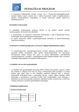 PEDAGÓGIAI PROGRAM
128
 A programok kialakításánál kiemelt szerepe van a Testnevelés-sportfoglalkozásnak,
amelyet minden csoport számára heti 1 órában biztosítunk. Ennek a foglalkozásnak a
tartalma, feladatrendszere kompatibilis az iskolai testnevelés oktatás tantervével,
feladatrendszerével.
Szabadidős tevékenységek
A szabadidős tevékenységek rendszere közelít az ép értelmű tanulók hasonló
tevékenységéhez, de kiemeli a következőket.
 a szocializációs, az integrációs folyamatok befolyásolása a napi tevékenységek okozta
feszültségek oldási lehetőségeinek megteremtése,
 az egyéni kreativitást alakító csoportfoglalkozások szakkörök és sporttevékenységek
rendszeres beállítása.
Az önismeret, személyiség fejlesztése, a korszerű világkép kialakulásának segítése
 A személyiségnevelő, személyiségkorrekciós nevelési eljárások jelentősége ebben a
gyermeki körben kiemelkedő, akár célzott cselekvéstípusokban (pl. önismereti,
szocializációt alakító tréning heti 2x25, 3o perces időtartamban, individualizált
személyiségfejlesztő - korrektív - mentálhigiénés típusú foglakozásokban), akár a tanulási,
szabadidős, képességfejlesztő foglalkozásokba ágyazva.
A családdal való nevelési együttműködés
 A családdal való együttműködés fontossága ebben a körben igen jelentős, ugyanis a szülői
ház számára is világossá kell tenni azt, hogy a halmozottan sérült gyermek is a család
értékes tagja lehet, hogy az értő elfogadás rendkívül hatékony lehet a hiányok,
elmaradások pótlásában, hogy a gyermekek hétvégi, szüneti otthoni fogadása döntő
fontosságú a szocializáció, a gyermek további élete szempontjából. Ezért szükséges a
diákotthon nevelési koncepcióját, módszerét, működését nyílttá, nyitottá tenni a szülői ház
számára, biztosítva a konkrét együttműködés lehetőségeit.
A kollégiumi foglalkozások
1. Kötelező foglalkozások
Heti össz. Évi össz.
Tanulásmódszer 2 72
 