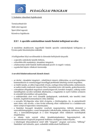 PEDAGÓGIAI PROGRAM
130
3. Szabadon választható foglalkozások
Természetbarát kör
Játék (alsó tagozat)
Sport (felső tagozat)
Kézműves foglalkozás
2.5.1 A speciális szakiskolában tanuló fiatalok kollégiumi nevelése
A tanulásban akadályozott, nagyothalló fiatalok speciális szakiskolájának kollégiuma az
Újváros parki létesítményben működik.
A kollégiumban folyó nevelőmunkát és életrendet befolyásoló tényezők:
 a speciális szakiskolai tanulók életkora,
 a küszöbön álló munkahelyi, társadalmi integráció,
 a halmozottan sérült fiatalok önállósodásának pozitív és negatív vonásai,
 a gyakorlati képzés váltakozó üzemrendje.
A nevelési feladatrendszernek kiemelt elemei:
 az iskolai - társadalmi integráció - rehabilitáció intenzív előkészítése, az ezzel kapcsolatos
kommunikációs és személyiséggel összefüggő problémák lehetőség szerinti megoldása;
 az önálló tanulás, az ahhoz kapcsolódó olvasás, esetleges könyvtárhasználat, médiaismeret,
az audiovizuális rendszerek ismerete illetve használata terén való tanulás, gyakorlatszerzés;
 a társadalom elfogadását megcélozó személyiségnevelő, korrektív komplex, szükség esetén
mentálhigiénés nevelési technikák alkalmazása, a magatartási és nyelvi kultúra szituációs
és szimulált helyzetekben való gyakorlása,
 a szakképzésben részt vevő szereplők (pedagógusok, szakoktatók, más tanulók) iránti
tisztelet, megfelelő kommunikációs stílus alakítása.
 a szexuális felvilágosítás teljes körű elvégzése, a felelősségteljes, ön- és partnerkímélő
nemi életre való nevelés, a nem kívánt terhesség elleni védekezéssel és a családtervezés
elemi szintjével kapcsolatos ismeretnyújtás;
 a fiatalokat fenyegető társadalmi veszélyek megismertetése, különös tekintettel a
szenvedélybetegségekre, a nemi betegségekre (alkoholizálás, dohányzás, kábítószer, AIDS,
stb.), a szenvedélybetegségek és a nemi betegségek elleni védekezés technikájának
elsajátíttatása;
 az oktatás terén szerzett etikai, társadalomtudományi, hagyományőrző, stb.
ismeretrendszert kiegészítő programok beállítása a kollégium rendezvényeibe;
 a lehetőségek kihasználásával minél több “integratív” program szervezése, “többségi”
fiatalokkal való kulturális, sport, szabadidős találkozások beállításával.
 