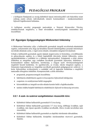 PEDAGÓGIAI PROGRAM
131
 a kollégium fiataljainak az ország különböző típusú intézményeiből való bekerülése miatt
szükség esetén célzott, individualizált, intenzív kommunikáció - metakommunikáció
fejlesztő foglalkozások beiktatása.
A kollégium nevelési programját tanévenként a Nemzeti Köznevelési Törvény
rendelkezéseinek megfelelve, a fiatal növendékek személyiségének ismeretében kell
összeállítani.
2.6 Egységes Gyógypedagógiai Módszertani Intézmény
A Módszertani Intézmény célja: a hallássérült gyermekek integrált nevelésének-oktatásának
segítése, esélyteremtés arra, hogy ép társaikhoz hasonló lehetőségekhez jussanak intézményes
nevelésük-oktatásuk során, s végső soron elérjék a társadalmi integráció kívánalmait.
Célunk a hallássérült gyermekek egyéni útjának megtervezése és biztosítása, a továbbtanulás
és pályaválasztás segítése és a lehető legönállóbb életvitelre történő felkészítés, szoros
együttműködésben a szülőkkel és a többségi intézményekkel. Feladataink a célok elérése
érdekében az integráltan vagy családban nevelkedő gyermekek fejlesztése, különösen a
kommunikáció tudatos fejlesztése, korrekciója, a magyar nyelv törvényszerűségeinek
megfelelő beszéd kialakítása. Az együttnevelés, az óvodai, iskolai integráció segítése, a
folyamatos kapcsolattartás az integráltan nevelkedő gyermekek pedagógusaival, szüleivel. A
korai fejlesztésben tevékenykedve a családdal való jó kapcsolat kialakítása a megfelelő
tanácsadás elősegítése érdekében. Kompetenciánk a célok eléréséhez:
 programok, programcsomagok összeállítása
 habilitációs-rehabilitációs egyéni és kiscsoportos fejlesztések kidolgozása
 csoporton- és osztálytermen belüli megsegítés
 közreműködés az integrált nevelés-oktatás keretén belül a foglalkozásokba
 tanítási órákba beépülő habilitációs-rehabilitációs fejlesztő tevékenység tervezése.
2.6.1 A szak- és szakmai szolgáltatásban részesülők köre:
 Különböző fokban hallássérült gyermekek 0-3 éves korig;
 Különböző fokban hallássérült gyermekek 3-7 éves korig, (többségi óvodában, saját
óvodában, más típusú speciális óvodában nevelkedők, illetve óvodai nevelésben nem
részesülők);
 Különböző fokban hallássérült gyermekek az alapfokú iskoláztatás időszakában;
 Különböző fokban hallássérült, középfokú iskoláztatásban résztvevő gyermekek,
fiatalok;
 