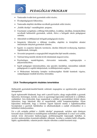 PEDAGÓGIAI PROGRAM
133
 Tanácsadás óvodás korú gyermekek szülei részére;
 Óvodapedagógusok felkészítése;
 Tanácsadás alapfokú iskolában nevelkedő gyermekek szülei részére;
 „Szülők iskolája”- mentálhigiénés program;
 Utazótanári szolgáltatás a többségi bölcsődében, óvodában, iskolában, középiskolában
nevelkedő hallássérült gyermekek, szüleik, illetve a befogadó iskola pedagógusai
számára;
 Akkreditált továbbképzések befogadó pedagógusok részére;
 Integrációs felkészítés a többségi óvodába, alapfokú és középfokú oktatási
intézménybe irányított gyermekek számára;
 Egyéni- és csoportos fejlesztő, korrekciós, iskolára felkészítő tevékenység, bejárásos
foglalkozások, tréningek;
 Átvezetési programok a szegregációból integrációba lépő tanulók számára;
 Tartósan beteg tanulók iskolán kívüli oktatásának megszervezése;
 Pszichológiai, mentál-higiénés, életvezetési tanácsadás, segítségnyújtás a
pályaorientációhoz;
 Egyéb pedagógiai intézményekben, más speciális iskolákban, intézetekben működő
pedagógusok és segítők önképzésének, továbbképzésének segítése;
 A Módszertani Intézmény komplex tevékenységéhez fűződő kutatások végzése,
szakpedagógiai munkák készítése, közreadása.
2.6.4 Tevékenységeink részletes ismertetése
Hallássérült gyermekek/tanulók/fiatalok szüleinek megsegítése az együttnevelési gyakorlat
támogatására
Egyik legfontosabb feladatunk, hogy attól a perctől kezdve, ahogy megkezdődik a gyermek
fejlesztése, biztonságos, korrekt, szoros és egyenrangú kapcsolatot alakítsunk ki a szülőkkel,
családokkal. Arra törekszünk, hogy megtanítsuk a szülőket a gyermekükkel történő sikeres
fejlesztésre, hogy bátorítsuk őket és megerősítsük szülői kompetenciájukban. Olyan
kapcsolatra törekszünk, hogy a közösen végzett fejlesztő munka a leghatékonyabban
hozzájáruljon a gyermek fejlődéséhez és alkalmazkodjunk a családi elvárásokhoz és a
különböző élethelyzetekhez.
Ezt a célt szolgálja például a „Szülők iskolája” programunk, melyben saját élményen
keresztül olyan szemléletet és mentálhigiénés technikákat sajátíthatnak el a részt vevő szülők,
melyek révén életvezetési hatékonyságuk, problémamegoldó képességük fejlődhet, és
nevelési módszereikben konstruktívabbakká válhatnak. Javulhat a családon belüli elfogadás,
légkör, együttműködés, valamint pozitív irányba változhat a család összetartó ereje.
 