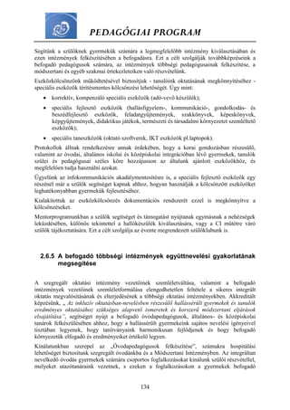 PEDAGÓGIAI PROGRAM
134
Segítünk a szülőknek gyermekük számára a legmegfelelőbb intézmény kiválasztásában és
ezen intézmények felkészítésében a befogadásra. Ezt a célt szolgálják továbbképzéseink a
befogadó pedagógusok számára, az intézmények többségi pedagógusainak felkészítése, a
módszertani és egyéb szakmai értekezleteiken való részvételünk.
Eszközkölcsönzőnk működtetésével biztosítjuk - tanulóink oktatásának megkönnyítéséhez -
speciális eszközök térítésmentes kölcsönzési lehetőségét. Úgy mint:
 korrektív, kompenzáló speciális eszközök (adó-vevő készülék);
 speciális fejlesztő eszközök (hallásfigyelem-, kommunikáció-, gondolkodás- és
beszédfejlesztő eszközök, feladatgyűjtemények, szakkönyvek, képeskönyvek,
képgyűjtemények, didaktikus játékok, természeti és társadalmi környezetet szemléltető
eszközök);
 speciális taneszközök (oktató szoftverek, IKT eszközök pl.laptopok).
Protokollok állnak rendelkezésre annak érdekében, hogy a korai gondozásban részesülő,
valamint az óvodai, általános iskolai és középiskolai integrációban lévő gyermekek, tanulók
szülei és pedagógusai széles köre hozzájusson az általunk ajánlott eszközökhöz, és
megfelelően tudja használni azokat.
Ügyelünk az infokommunikációs akadálymentesítésre is, a speciális fejlesztő eszközök egy
részénél már a szülők segítséget kapnak ahhoz, hogyan használják a kölcsönzött eszközöket
leghatékonyabban gyermekük fejlesztéséhez.
Kialakítottuk az eszközkölcsönzés dokumentációs rendszerét ezzel is megkönnyítve a
kölcsönzéseket.
Mentorprogramunkban a szülők segítséget és támogatást nyújtanak egymásnak a nehézségek
leküzdésében, különös tekintettel a hallókészülék kiválasztására, vagy a CI műtétre váró
szülők tájékoztatására. Ezt a célt szolgálja az évente megrendezett szülőklubunk is.
2.6.5 A befogadó többségi intézmények együttnevelési gyakorlatának
megsegítése
A szegregált oktatási intézmény vezetőinek szemléletváltása, valamint a befogadó
intézmények vezetőinek szemléletformálása elengedhetetlen feltétele a sikeres integrált
oktatás megvalósításának és elterjedésének a többségi oktatási intézményekben. Akkreditált
képzésünk, „ Az inkluzív oktatásban-nevelésben részesülő hallássérült gyermekek és tanulók
eredményes oktatásához szükséges alapvető ismeretek és korszerű módszertani eljárások
elsajátítása”, segítséget nyújt a befogadó óvodapedagógusok, általános- és középiskolai
tanárok felkészülésében ahhoz, hogy a hallássérült gyermekeink sajátos nevelési igényeivel
tisztában legyenek, hogy tanítványaink harmonikusan fejlődjenek és hogy befogadó
környezetük elfogadó és eredményeiket értékelő legyen.
Kínálatunkban szerepel az „Óvodapedagógusok felkészítése”, számukra hospitálási
lehetőséget biztosítunk szegregált óvodánkba és a Módszertani Intézményben. Az integráltan
nevelkedő óvodás gyermekek számára csoportos foglalkozásokat kínálunk szülői részvétellel,
melyeket utazótanáraink vezetnek, s ezeken a foglalkozásokon a gyermekek befogadó
 