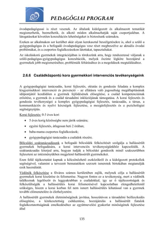 PEDAGÓGIAI PROGRAM
135
óvodapedagógusai is részt vesznek. Az általunk kidolgozott és alkalmazott tematikát
megismerhetik, beemelhetik, és alkotó módon alkalmazhatják saját csoportjaikban. A
látogatásokat követően konzultációs lehetőségeket is biztosítunk számukra.
Ezeken az alkalmakon sor kerülhet akár olyan kerekasztal beszélgetésekre is, ahol a szülő a
gyógypedagógus és a befogadó óvodapedagógus vesz részt megbeszélve az aktuális óvodai
problémákat, és a csoportos foglalkozásokon látottakat, tapasztaltakat.
Az iskoláskorú gyermekek integrációjában is törekszünk arra, hogy rendszeressé váljanak a
szülő-pedagógus-gyógypedagógus konzultációk, melyek őszinte légköre hozzájárul a
gyermekek jobb megismeréséhez, problémáik feltárásához és a megoldások megtalálásához.
2.6.6 Családközpontú kora gyermekkori intervenciós tevékenységeink
A gyógypedagógiai tanácsadás, korai fejlesztés, oktatás és gondozás feladata a komplex
kisgyermekkori intervenció és prevenció – az ellátásra való jogosultság megállapításának
időpontjától kezdődően a gyermek fejlődésének elősegítése, a család kompetenciáinak
erősítése, a gyermek és a család társadalmi inklúziójának támogatása. A korai fejlesztés és
gondozás tevékenységei a komplex gyógypedagógiai fejlesztés, tanácsadás, a társas, a
kommunikációs és nyelvi készségek fejlesztése, a mozgásfejlesztés és a pszichológiai
segítségnyújtás.
Korai fejlesztés: 0-3 éves kori
 5 éves korig közösségbe nem járók számára;
 egyéni fejlesztés, átlagosan heti 2 órában;
 baba-mama csoportos foglalkozások;
 gyógypedagógiai tanácsadás a családok részére.
Bölcsődei szaktanácsadásunk a befogadó bölcsődék felkészítését szolgálja a hallássérült
gyermekek befogadására, a korai intervenciós tevékenységünkhöz kapcsolódik. A
szaktanácsadás kiterjed arra, hogyan tudják a bölcsődei gondozók minél szakszerűbben
fejleszteni az intézményükben megjelenő hallássérült gyermekeket.
Ezen felül tájékoztatást kapnak a kölcsönözhető eszközökről és a kidolgozott protokollok
segítségével, valamint a tervezett bemutatókon szerzett ismeretek birtokában megtanulják
ezek használatát.
Védőnők felkészítése a főváros számos kerületében zajlik, melynek célja a hallássérült
gyermekek korai kiszűrése és felismerése. Nagyon fontos ez a tevékenység, mert a védőnők
találkoznak legelőször és leggyakrabban a családokkal, így az ő tájékozottságuk és
felkészültségük a hallássérülés korai felismerésével kapcsolatban elengedhetetlenül
szükséges, hiszen a korai korban fel nem ismert hallássérülés kihatással van a gyermek
további előmenetelére és élethelyzetére.
A hallássérült gyermekek életminőségének javítása, hosszútávon a társadalmi beilleszkedés
elősegítése, a kirekesztettség csökkentése, hozzájárulás a hallássérült fiatalok
foglalkoztatottságának emelkedéséhez az együttnevelési gyakorlat minőségének fejlesztése
által
 