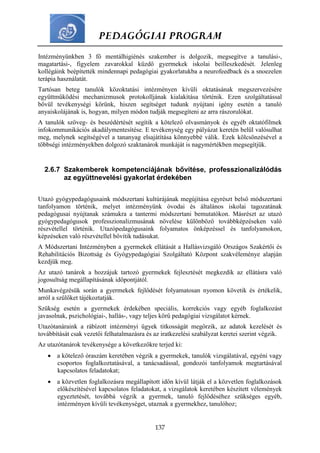 PEDAGÓGIAI PROGRAM
137
Intézményünkben 3 fő mentálhigiénés szakember is dolgozik, megsegítve a tanulási-,
magatartási-, figyelem zavarokkal küzdő gyermekek iskolai beilleszkedését. Jelenleg
kollégáink beépítették mindennapi pedagógiai gyakorlatukba a neurofeedback és a snoezelen
terápia használatát.
Tartósan beteg tanulók közoktatási intézményen kívüli oktatásának megszervezésére
együttműködési mechanizmusok protokolljának kialakítása történik. Ezen szolgáltatással
bővül tevékenységi körünk, hiszen segítséget tudunk nyújtani igény esetén a tanuló
anyaiskolájának is, hogyan, milyen módon tudják megsegíteni az arra rászorulókat.
A tanulók szöveg- és beszédértését segítik a kötelező olvasmányok és egyéb oktatófilmek
infokommunikációs akadálymentesítése. E tevékenység egy pályázat keretén belül valósulhat
meg, melynek segítségével a tananyag elsajátítása könnyebbé válik. Ezek kölcsönzésével a
többségi intézményekben dolgozó szaktanárok munkáját is nagymértékben megsegítjük.
2.6.7 Szakemberek kompetenciájának bővítése, professzionalizálódás
az együttnevelési gyakorlat érdekében
Utazó gyógypedagógusaink módszertani kultúrájának megújítása egyrészt belső módszertani
tanfolyamon történik, melyet intézményünk óvodai és általános iskolai tagozatának
pedagógusai nyújtanak számukra a tantermi módszertani bemutatókon. Másrészt az utazó
gyógypedagógusok professzionalizmusának növelése különböző továbbképzéseken való
részvétellel történik. Utazópedagógusaink folyamatos önképzéssel és tanfolyamokon,
képzéseken való részvétellel bővítik tudásukat.
A Módszertani Intézményben a gyermekek ellátását a Hallásvizsgáló Országos Szakértői és
Rehabilitációs Bizottság és Gyógypedagógiai Szolgáltató Központ szakvéleménye alapján
kezdjük meg.
Az utazó tanárok a hozzájuk tartozó gyermekek fejlesztését megkezdik az ellátásra való
jogosultság megállapításának időpontjától.
Munkavégzésük során a gyermekek fejlődését folyamatosan nyomon követik és értékelik,
arról a szülőket tájékoztatják.
Szükség esetén a gyermekek érdekében speciális, korrekciós vagy egyéb foglalkozást
javasolnak, pszichológiai-, hallás-, vagy teljes körű pedagógiai vizsgálatot kérnek.
Utazótanáraink a rábízott intézményi ügyek titkosságát megőrzik, az adatok kezelését és
továbbítását csak vezetői felhatalmazásra és az iratkezelési szabályzat keretei szerint végzik.
Az utazótanárok tevékenysége a következőkre terjed ki:
 a kötelező óraszám keretében végzik a gyermekek, tanulók vizsgálatával, egyéni vagy
csoportos foglalkoztatásával, a tanácsadással, gondozói tanfolyamok megtartásával
kapcsolatos feladatokat;
 a közvetlen foglalkozásra megállapított időn kívül látják el a közvetlen foglalkozások
előkészítésével kapcsolatos feladatokat, a vizsgálatok keretében készített vélemények
egyeztetését, továbbá végzik a gyermek, tanuló fejlődéséhez szükséges egyéb,
intézményen kívüli tevékenységet, utaznak a gyermekhez, tanulóhoz;
 