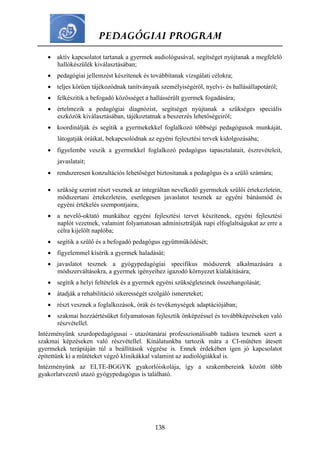 PEDAGÓGIAI PROGRAM
138
 aktív kapcsolatot tartanak a gyermek audiológusával, segítséget nyújtanak a megfelelő
hallókészülék kiválasztásában;
 pedagógiai jellemzést készítenek és továbbítanak vizsgálati célokra;
 teljes körűen tájékozódnak tanítványaik személyiségéről, nyelvi- és hallásállapotáról;
 felkészítik a befogadó közösséget a hallássérült gyermek fogadására;
 értelmezik a pedagógiai diagnózist, segítséget nyújtanak a szükséges speciális
eszközök kiválasztásában, tájékoztatnak a beszerzés lehetőségeiről;
 koordinálják és segítik a gyermekekkel foglalkozó többségi pedagógusok munkáját,
látogatják óráikat, bekapcsolódnak az egyéni fejlesztési tervek kidolgozásába;
 figyelembe veszik a gyermekkel foglalkozó pedagógus tapasztalatait, észrevételeit,
javaslatait;
 rendszeresen konzultációs lehetőséget biztosítanak a pedagógus és a szülő számára;
 szükség szerint részt vesznek az integráltan nevelkedő gyermekek szülői értekezletein,
módszertani értekezletein, esetlegesen javaslatot tesznek az egyéni bánásmód és
egyéni értékelés szempontjaira;
 a nevelő-oktató munkához egyéni fejlesztési tervet készítenek, egyéni fejlesztési
naplót vezetnek, valamint folyamatosan adminisztrálják napi elfoglaltságukat az erre a
célra kijelölt naplóba;
 segítik a szülő és a befogadó pedagógus együttműködését;
 figyelemmel kísérik a gyermek haladását;
 javaslatot tesznek a gyógypedagógiai specifikus módszerek alkalmazására a
módszerváltásokra, a gyermek igényeihez igazodó környezet kialakítására;
 segítik a helyi feltételek és a gyermek egyéni szükségleteinek összehangolását;
 átadják a rehabilitáció sikerességét szolgáló ismereteket;
 részt vesznek a foglalkozások, órák és tevékenységek adaptációjában;
 szakmai hozzáértésüket folyamatosan fejlesztik önképzéssel és továbbképzéseken való
részvétellel.
Intézményünk szurdopedagógusai - utazótanárai professzionálisabb tudásra tesznek szert a
szakmai képzéseken való részvétellel. Kínálatunkba tartozik mára a CI-műtéten átesett
gyermekek terápiáján túl a beállítások végzése is. Ennek érdekében igen jó kapcsolatot
építettünk ki a műtéteket végző klinikákkal valamint az audiológiákkal is.
Intézményünk az ELTE-BGGYK gyakorlóiskolája, így a szakembereink között több
gyakorlatvezető utazó gyógypedagógus is található.
 