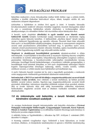 PEDAGÓGIAI PROGRAM
14
hátterében rendszerint a korai életszakaszban (méhen belüli életben vagy a születés körül),
ritkábban a későbbi életkorban bekövetkező súlyos, átható, komplex sérülés áll, ami
rendszerint a központi idegrendszert
(elsősorban a fejlődésben és érésben lévő agyat) is érinti. A komplex károsodás
következményeként rendkívül változatos formában megjelenő, összetett tünetegyüttes alakul
ki, ami a személyiség fejlődésében jelentős eltéréseket, a tevékenységben súlyos
akadályozottságot, és a társadalmi életben való részvételben súlyos hátrányokat okoz.
A beszéd-, nyelv elsajátítási (diszfáziás) és egyéb tanulási zavar tüneteit mutató
hallássérült tanulók komplex korrekcióját nyújtja intézményünk az iskoláztatás végéig
elsősorban egyéni fejlesztés keretében. A hallássérültek „diszfázia típusú” társuló tanulási
zavara a halmozott fogyatékosság egy speciális változata. Összetett tüneti képe súlyosabb
fokú nyelvi- és beszédfejlődési akadályozottságban, diszpraxiás és szenzomotoros integrációs
zavarra utaló pszichomotoros jellemzőkben nyilvánul meg. A specifikus nyelvi zavar,
valamint a kísérő pszichomotoros tünetek változatos formában, sajátos összetételben jelennek
meg a hallási fogyatékosság enyhébb vagy súlyosabb mértéke mellett.
Megkésett és akadályozott beszédfejlődésű gyermekek oktatását-nevelését is ellátja
intézményünk. A nyelvfejlődési és beszédzavarok az anyanyelvi fejlettség alacsony szintjében
a beszédértés és észlelés nehézségében, kifejezőkészség nehézségében (szegényes szókincs,
grammatikai fejletlenség), a beszédszerveződés nehézségében (mondatalkotási készség
nehézsége, összefüggő beszéd kialakulatlansága), a beszédszervi működés gyengeségében, a
beszédhangok tiszta ejtésének hiányában, az írott nyelv elsajátításának nehézségeit előjelző
kognitív képességzavarban (fonológiai tudatosság, taktilis, vizuális észlelés, verbális
emlékezet zavarai), a verbális tanulás lassú fejlődésében nyilvánulhatnak meg.
A nyelvi fejlesztés hasonló vonulatot jár be, mint a nagyothalló gyermekeké, a módszerek
szinte megegyeznek a hallássérült gyermekeknél alkalmazott módszerekkel.
Intézményünk a 2012/13-as tanévtől felvállalja a magatartásszabályozási zavarral küzdő
gyermekek óvodai nevelését, részt vállalunk a normál intellektusú, ép hallású pszichés
fejlődési zavarral (súlyos tanulási, figyelem-vagy magatartásszabályozási zavarral) küzdő
gyermekek ellátásában, intézményes megoldást próbálunk nyújtani olyan gyerekek számára,
akik az óvodai fejlesztés ideje alatt eddig hosszantartóan csökkenten teljesítettek,
beilleszkedési- magatartási zavaraik miatt az általános viselkedési normákhoz nehezen
alkalmazkodtak.
1.6 Az intézménybe való bekerülés, a tanuló felvételi, átvételi
kérelmekre vonatkozó szabályok
Az országos beiskolázású integrált intézményünkbe való bekerülés elsősorban a Fővárosi
Pedagógiai Szakszolgálat Hallásvizsgáló, Gyógypedagógiai Tanácsadó, Korai Fejlesztő,
Oktató és Gondozó Tagintézménye (a továbbiakban Szakértői Bizottság) szakvéleménye és
behelyezési javaslata alapján történik.
A működés leírása az Együttműködés c. időszakos lap XIV. évfolyam 2. számának (2003.
december 4.) alapján :
A bizottság szakértői vizsgálatokat végez. Születéstől a korai fejlesztésen, az óvodai
nevelésen, általános-, és középiskolai tanulmányokon át egészen a felsőfokú tanulmányokig
 