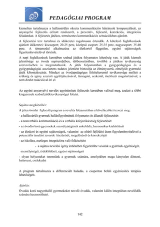 PEDAGÓGIAI PROGRAM
142
kiemelten tartalmazza a hallássérülés okozta kommunikációs hátrányok kompenzálását, az
anyanyelvi fejlesztés célzott rendszerét, a preventív, fejlesztő, korrekciós, integrációs
feladatokat. A fejlesztés játékos, természetes kommunikációs szituációkban ajánlott.
A fejlesztési terv tartalmai és időkeretei rugalmasan értendők. A kötelező foglalkozások
ajánlott időkeretei: kiscsoport; 20-25 perc, középső csoport; 25-35 perc, nagycsoport; 35-40
perc. A témamodul alkalmazása az életkortól független, egyéni sajátosságok
figyelembevételével történik.
A napi foglalkozások keretében szabad játékra folyamatos lehetőség van. A játék kiemelt
jelentősége az óvoda napirendjében, időbeosztásában, továbbá a játékos tevékenység
szervezésében is megmutatkozik. A játék folyamatában a gyógypedagógus és a
gyógypedagógiai asszisztens tudatos jelenléte biztosítja az élményszerű, elmélyült gyermeki
játék kibontakozását. Mindezt az óvodapedagógus feltételteremtő tevékenysége mellett a
szükség és igény szerinti együttjátszásával, támogató, serkentő, ösztönző magatartásával, a
nem direkt reakcióival éri el.
Az egyéni anyanyelvi nevelés egyéniesített fejlesztés keretében valósul meg, ezalatt a többi
kisgyermek szabad játéktevékenységet folytat.
Sajátos megközelítés:
A jelen óvodai fejlesztő program a nevelés folyamatában a következőket tervezi meg:
- a hallássérült gyermek hallásfigyelmének folyamatos és állandó fejlesztését
- a nonverbális kommunikáció és a verbális kifejezőkészség fejlesztését
- az óvodás korú gyermekek személyiségének sokoldalú, harmonikus kialakítását
- az életkori és egyéni sajátosságok, valamint az eltérő fejlődési ütem figyelembevételével a
potenciális tanulási zavarok kiszűrését, megelőzését és korrekcióját
- az iskolára, esetleges integrációra való felkészítést
- a sajátos nevelési igény érdekében figyelembe vesszük a gyermek egyéniségét,
személyiségét, érdeklődését, egyéni sajátosságait
- olyan helyzeteket teremtünk a gyermek számára, amelyekben maga kénytelen dönteni,
határozni, cselekedni
A program tartalmazza a differenciált haladás, a csoporton belüli egyéniesítés terápiás
lehetőségeit.
Ajánlás:
Óvodás korú nagyothalló gyermekeket nevelő óvodák, valamint külön integráltan nevelődők
számára hasznosítható.
 