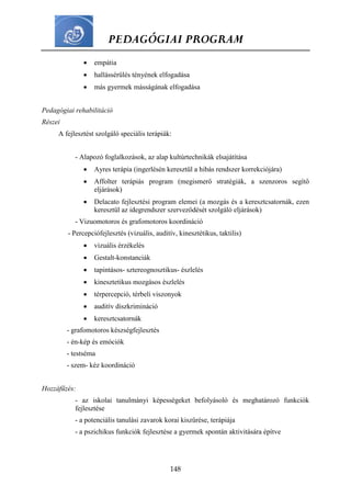 PEDAGÓGIAI PROGRAM
148
 empátia
 hallássérülés tényének elfogadása
 más gyermek másságának elfogadása
Pedagógiai rehabilitáció
Részei
A fejlesztést szolgáló speciális terápiák:
- Alapozó foglalkozások, az alap kultúrtechnikák elsajátítása
 Ayres terápia (ingerlésén keresztül a hibás rendszer korrekciójára)
 Affolter terápiás program (megismerő stratégiák, a szenzoros segítő
eljárások)
 Delacato fejlesztési program elemei (a mozgás és a keresztcsatornák, ezen
keresztül az idegrendszer szerveződését szolgáló eljárások)
- Vizuomotoros és grafomotoros koordináció
- Percepciófejlesztés (vizuális, auditív, kinesztétikus, taktilis)
 vizuális érzékelés
 Gestalt-konstanciák
 tapintásos- sztereognosztikus- észlelés
 kinesztetikus mozgásos észlelés
 térpercepció, térbeli viszonyok
 auditív diszkrimináció
 keresztcsatornák
- grafomotoros készségfejlesztés
- én-kép és emóciók
- testséma
- szem- kéz koordináció
Hozzáfűzés:
- az iskolai tanulmányi képességeket befolyásoló és meghatározó funkciók
fejlesztése
- a potenciális tanulási zavarok korai kiszűrése, terápiája
- a pszichikus funkciók fejlesztése a gyermek spontán aktivitására építve
 