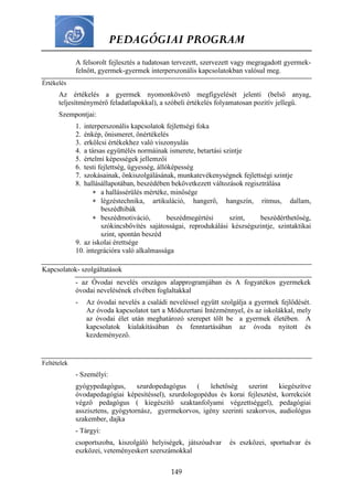PEDAGÓGIAI PROGRAM
149
A felsorolt fejlesztés a tudatosan tervezett, szervezett vagy megragadott gyermek-
felnőtt, gyermek-gyermek interperszonális kapcsolatokban valósul meg.
Értékelés
Az értékelés a gyermek nyomonkövető megfigyelését jelenti (belső anyag,
teljesítménymérő feladatlapokkal), a szóbeli értékelés folyamatosan pozitív jellegű.
Szempontjai:
1. interperszonális kapcsolatok fejlettségi foka
2. énkép, önismeret, önértékelés
3. erkölcsi értékekhez való viszonyulás
4. a társas együttélés normáinak ismerete, betartási szintje
5. értelmi képességek jellemzői
6. testi fejlettség, ügyesség, állóképesség
7. szokásainak, önkiszolgálásának, munkatevékenységnek fejlettségi szintje
8. hallásállapotában, beszédében bekövetkezett változások regisztrálása
 a hallássérülés mértéke, minősége
 légzéstechnika, artikuláció, hangerő, hangszín, ritmus, dallam,
beszédhibák
 beszédmotiváció, beszédmegértési szint, beszédérthetőség,
szókincsbővítés sajátosságai, reprodukálási készségszintje, szintaktikai
szint, spontán beszéd
9. az iskolai érettsége
10. integrációra való alkalmassága
Kapcsolatok- szolgáltatások
- az Óvodai nevelés országos alapprogramjában és A fogyatékos gyermekek
óvodai nevelésének elvében foglaltakkal
- Az óvodai nevelés a családi neveléssel együtt szolgálja a gyermek fejlődését.
Az óvoda kapcsolatot tart a Módszertani Intézménnyel, és az iskolákkal, mely
az óvodai élet után meghatározó szerepet tölt be a gyermek életében. A
kapcsolatok kialakításában és fenntartásában az óvoda nyitott és
kezdeményező.
Feltételek
- Személyi:
gyógypedagógus, szurdopedagógus ( lehetőség szerint kiegészítve
óvodapedagógiai képesítéssel), szurdologopédus és korai fejlesztést, korrekciót
végző pedagógus ( kiegészítő szaktanfolyami végzettséggel), pedagógiai
asszisztens, gyógytornász, gyermekorvos, igény szerinti szakorvos, audiológus
szakember, dajka
- Tárgyi:
csoportszoba, kiszolgáló helyiségek, játszóudvar és eszközei, sportudvar és
eszközei, veteményeskert szerszámokkal
 