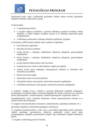 PEDAGÓGIAI PROGRAM
15
figyelemmel kíséri, segíti a hallássérült gyermekek, fiatalok sajátos nevelési igényüknek
megfelelő ellátáshoz, fejlesztéshez jutását.
Tevékenységek:
 A fogyatékosság szűrése,
 a vizsgálat alapján javaslattétel a gyermek különleges gondozás keretében történő
ellátására, az ellátás módjára, formájára, helyére és az ellátáshoz kapcsolódó egyéb
szolgáltatásokra,
 A különleges gondozáshoz szükséges feltételek meglétének vizsgálata.
A bizottság az alábbi konkrét célokból végez szakértői vizsgálatokat:
 korai fejlesztés megkezdése
 bölcsődei felvételi javaslattétel
 óvodai felvétel, a szükséges rehabilitációs foglakozás jellegének, gyakoriságának
megállapítása
 iskolai felvétel, a szükséges rehabilitációs foglakozás jellegének, gyakoriságának
megállapítása
 javaslat fejlesztő felkészítésben való részvételre
 részképesség zavar esetén az okok feltárása, terápiás javaslattétel
 szükség szerint egyes tantárgyak, tananyagrészek értékelés és minősítése alóli
mentesítési javaslattétel
 kötelező kontrollvizsgálat
 iskolaváltás esetén az új iskola kijelölése
 a középfokú oktatás során igénybe vehető kedvezmények megállapítása
 a felsőfokú tanulmányok során igénybe vehető kedvezmények megállapítása
A szakértői vizsgálat orvosi-, valamint a gyermek életkorának megfelelő pedagógiai-,
pszichológiai-,és praktikus hallás- és beszédvizsgálatból áll. Ennek során kerül sor a gyermek
értelmi képességeinek-, személyiségének-, tanulási képességeinek vizsgálatara, hallás- és
beszédállapotának, nyelvi szintjének felmérésére, iskolai teljesítményeinek mérésére és a
sérülést kiváltó okok feltárására.
A vizsgálat során támaszkodnak a bemutatott, zárójelentésekre, audiológiai mérésekre, ill. a
gyermekkel foglalkozó szakemberek pedagógiai véleményére.
A vizsgálatot kezdeményezheti a szülő vagy a gyermekkel kapcsolatba kerülő szakember:
védőnő, audiológus, gyermekorvos, szakorvos, gondozónő, óvónő, tanító, tanár,
gyógypedagógus, logopédus, gyermekjóléti szolgálat vagy családsegítő szolgálat munkatársa,
jegyző.
A vizsgálat a szülő beleegyezésével történik.
 
