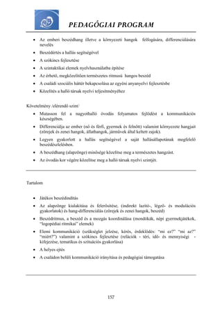 PEDAGÓGIAI PROGRAM
157
 Az emberi beszédhang illetve a környezeti hangok felfogására, differenciálására
nevelés
 Beszédértés a hallás segítségével
 A szókincs fejlesztése
 A szintaktikai elemek nyelvhasználatba építése
 Az érhető, megközelítően természetes ritmusú hangos beszéd
 A családi szociális háttér bekapcsolása az egyéni anyanyelvi fejlesztésbe
 Közelítés a halló társak nyelvi teljesítményéhez
Követelmény /elérendő szint/
 Mutasson fel a nagyothalló óvodás folyamatos fejlődést a kommunikációs
készségében.
 Differenciálja az ember (nő és férfi, gyermek és felnőtt) valamint környezete hangjait
(zörejek és zenei hangok, állathangok, járművek által keltett zajok).
 Legyen gyakorlott a hallás segítségével a saját hallásállapotának megfelelő
beszédészlelésben.
 A beszédhang (alapzönge) minősége közelítse meg a természetes hangzást.
 Az óvodás kor végére közelítse meg a halló társak nyelvi szintjét.
Tartalom
 Játékos beszédindítás
 Az alapzönge kialakítása és felerősítése, (indirekt lazító-, légző- és modulációs
gyakorlatok) és hang-differenciálás (zörejek és zenei hangok, beszéd)
 Beszédritmus, a beszéd és a mozgás koordinálása (mondókák, népi gyermekjátékok,
“logopédiai ritmikai” elemek)
 Elemi kommunikáció (szükséglet jelzése, kérés, érdeklődés: “mi ez?” “mi az?”
“miért?”) valamint a szókincs fejlesztése (relációk - téri, idő- és mennyiségi -
kifejezése, tematikus és szituációs gyakorlása)
 A helyes ejtés
 A családon belüli kommunikáció irányítása és pedagógiai támogatása
 