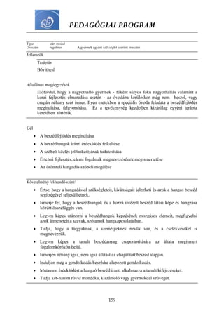 PEDAGÓGIAI PROGRAM
159
Típus zárt modul
Óraszám rugalmas A gyermek egyéni szükséglet szerinti óraszám
Jellemzők
Terápiás
Bővíthető
Általános megjegyzések
Előfordul, hogy a nagyothalló gyermek - főként súlyos fokú nagyothallás valamint a
korai fejlesztés elmaradása esetén - az óvodába kerüléskor még nem beszél, vagy
csupán néhány szót ismer. Ilyen esetekben a speciális óvoda feladata a beszédfejlődés
megindítása, felgyorsítása. Ez a tevékenység kezdetben kizárólag egyéni terápia
keretében történik.
Cél
 A beszédfejlődés megindítása
 A beszédhangok iránti érdeklődés felkeltése
 A szóbeli közlés jelfunkciójának tudatosítása
 Értelmi fejlesztés, elemi fogalmak megnevezésének megismertetése
 Az örömteli hangadás szóbeli megélése
Követelmény /elérendő szint/
 Értse, hogy a hangadással szükségleteit, kívánságait jelezheti és azok a hangos beszéd
segítségével teljesülhetnek.
 Ismerje fel, hogy a beszédhangok és a hozzá intézett beszéd látási képe és hangzása
között összefüggés van.
 Legyen képes utánozni a beszédhangok képzésének mozgásos elemeit, megfigyelni
azok átmeneteit a szavak, szólamok hangkapcsolataiban.
 Tudja, hogy a tárgyaknak, a személyeknek nevük van, és a cselekvéseket is
megnevezzük.
 Legyen képes a tanult beszédanyag csoportosítására az általa megismert
fogalomkörökön belül.
 Ismerjen néhány igaz, nem igaz állítást az elsajátított beszéd alapján.
 Induljon meg a gondolkodás beszédre alapozott gondolkodás.
 Mutasson érdeklődést a hangzó beszéd iránt, alkalmazza a tanult kifejezéseket.
 Tudja két-három rövid mondóka, kiszámoló vagy gyermekdal szövegét.
 