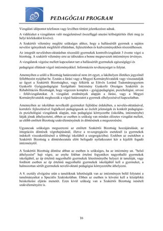 PEDAGÓGIAI PROGRAM
16
Vizsgálati időpontot telefonon vagy levélben történt jelentkezésre adnak.
A vidékieket a vizsgálaton való megjelenéssel összefüggő utazási költségtérítés illeti meg (a
helyi közlekedést kivéve).
A Szakértői vélemény megléte szükséges ahhoz, hogy a hallássérült gyermek a sajátos
nevelési igényeknek megfelelő ellátásban, fejlesztésben és kedvezményekben részesülhessen.
Az integrált nevelésben-oktatásban részesülő gyermekek kontrollvizsgálatát 3 évente végzi a
bizottság. A szakérői vélemény erre az időszakra a benne megnevezett intézményre érvényes.
A vizsgálatok végzése mellett kapcsolatot tart a hallássérült gyermekek egészségügyi és
pedagógiai ellátását végző intézményekkel. Információs tevékenységet is folytat.
Amennyiben a szülő a Bizottság határozatával nem ért egyet, a lakóhelyen illetékes jegyzőnél
fellebbezést nyújthat be. Ezután a Járási vagy a Megyei Kormányhivatalok vagy visszautalják
az ügyet a Szakértői Bizottsághoz, vagy felkérik az Eötvös Loránd Tudományegyetem
Gyakorló Gyógypedagógiai Szolgáltató Intézmény Gyakorló Országos Szakértői és
Rehabilitációs Bizottságát, hogy végezzen komplex - gyógypedagógiai, pszichológiai, orvosi
- felülvizsgálatokat. A vizsgálati eredmények alapján a Járási, vagy a Megyei
Kormányhivatalok meghozzák a végső határozatot a gyermek elhelyezésével kapcsolatban.
Amennyiben az iskolában nevelkedő gyermeket fejlődése érdekében, a nevelés-oktatásával,
korrektív fejlesztésével foglalkozó pedagógusok az észlelt jelenségek és konkrét pedagógiai-
és pszichológiai vizsgálatok alapján, más pedagógiai környezetbe (iskolába, intézménybe)
látják jónak áthelyeztetni, ebben az esetben is szükség van minden előzetes vizsgálat mellett,
az előbb említett Bizottság szakvéleményének és döntésének a megszerzésére.
Ugyancsak szükséges megszerezni az említett Szakértői Bizottság hozzájárulását, az
integrációs döntések végrehajtásánál, illetve a re-szegregációs eseteknél (a gyermekek
indokolt visszakerülésénél a többségi iskolából a szegregációba). Ezekben az esetekben a
Szakértői Bizottság a döntéshozatala előtt befogadó nyilatkozatot kér a kijelölt fogadó
intézménytől.
A Szakértői Bizottság döntése abban az esetben is szükséges, ha az intézmény un. "belső
áthelyezést" hajt végre, az enyhe fokban értelmi fogyatékos nagyothalló gyermekek
iskolájából, az ép értelmű nagyothalló gyermekek létesítményébe helyezi át tanulóját, vagy
fordított esetben az ép értelmű nagyothalló gyermekek iskolájából kell a gyermeket, a
halmozottan sérült gyermekek nevelő-oktató pedagógiai környezetébe áthelyezni.
A 8. osztály elvégzése után a tanulóknak lehetőségük van az intézményen belül folytatni a
tanulmányaikat a Speciális Szakiskolában. Ebben az esetben is követni kell a középfokú
beiskolázási eljárás menetét. Ezen kívül szükség van a Szakértői Bizottság ismételt
szakvéleményére is.
 