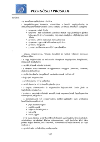 PEDAGÓGIAI PROGRAM
160
Tartalom
- az alapzönge érzékeltetése, rögzítése
- hangadó-hívogató interaktív szituációban a beszéd megfigyeltetése és
érzékeltetése teremben valamint szabad térben a következő interakciós közegben:
 terapeuta - másik felnőtt
 terapeuta - báb (különböző szóritmusú bábuk vagy játéktárgyak például
baba, apó, ló, teve, boszorkány pipi, maci, madár) és a bábokat mozgató
felnőtt
 gyermek - előző, már ismert bábok előhívása
 terapeuta - a gyermek hallásra is reagáló társa
 gyermek - terapeuta
 gyermek - változatos személyi kapcsolatokban
:
- tárgyak megnevezése, vizuális (szájkép) és hallási valamint mozgásos
differenciálása
- a tárgy megnevezése, az artikulációs mozgássor megfigyelése, hangzásának,
ritmusának érzékeltetése
- a szó kiejtésének utánzási kísérletei
- a terapeuta által kimondott szó egyeztetése a tárggyal (rámutatás, felemelés,
elküldése játékautóval)
- a játék visszakérése hangadással, a szó utánzásának kísérletével
- tárgyképek megnevezése
- a szó felismerése rövid szólamban
- a szó felismerése rövid összefüggő szövegben
- a tárgyak csoportosítása és megnevezése fogalomkörök szerint játék- és
foglalkozás-szituációban
- beszéd- és mozgáskoordináció, a cselekvések megnevezésének összekapcsolása
személyekkel, tárgyakkal
- a kommunikáció két összetevőjének (kódoló-dekódoló) aktív gyakorlása
beszédindító mondókákkal
 papa-mama hívogató
 pipi hívogatók
 hoppázó-állókás-járókás
 integetők
 csacsi jajgató
- rövid mese alkotása a már beszédben kifejezett személyekről, tárgyakról játék-
szituációban, cselekvéssel kísérve utánmondással, majd ismételve képi síkon
például képes dominó játék keretében, utánmondással majd ismételve és végül
önállóan is
- a gondolkodás verbalizálása, rendszerezése
 