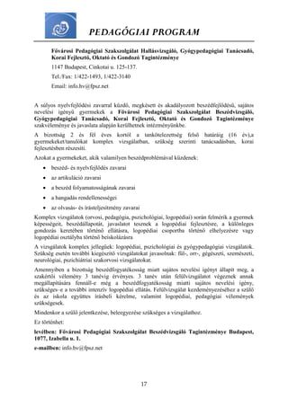 PEDAGÓGIAI PROGRAM
17
Fővárosi Pedagógiai Szakszolgálat Hallásvizsgáló, Gyógypedagógiai Tanácsadó,
Korai Fejlesztő, Oktató és Gondozó Tagintézménye
1147 Budapest, Cinkotai u. 125-137.
Tel./Fax: 1/422-1493, 1/422-3140
Email: info.hv@fpsz.net
A súlyos nyelvfejlődési zavarral küzdő, megkésett és akadályozott beszédfejlődésű, sajátos
nevelési igényű gyermekek a Fővárosi Pedagógiai Szakszolgálat Beszédvizsgáló,
Gyógypedagógiai Tanácsadó, Korai Fejlesztő, Oktató és Gondozó Tagintézménye
szakvéleménye és javaslata alapján kerülhetnek intézményünkbe.
A bizottság 2 és fél éves kortól a tankötelezettség felső határáig (16 év),a
gyermekeket/tanulókat komplex vizsgálatban, szükség szerinti tanácsadásban, korai
fejlesztésben részesíti.
Azokat a gyermekeket, akik valamilyen beszédproblémával küzdenek:
 beszéd- és nyelvfejlődés zavarai
 az artikuláció zavarai
 a beszéd folyamatosságának zavarai
 a hangadás rendellenességei
 az olvasás- és írásteljesítmény zavarai
Komplex vizsgálatok (orvosi, pedagógia, pszichológiai, logopédiai) során felmérik a gyermek
képességeit, beszédállapotát, javaslatot tesznek a logopédiai fejlesztésre, a különleges
gondozás keretében történő ellátásra, logopédiai csoportba történő elhelyezésre vagy
logopédiai osztályba történő beiskolázásra
A vizsgálatok komplex jellegűek: logopédiai, pszichológiai és gyógypedagógiai vizsgálatok.
Szükség esetén további kiegészítő vizsgálatokat javasolnak: fül-, orr-, gégészeti, szemészeti,
neurológiai, pszichiátriai szakorvosi vizsgálatokat.
Amennyiben a bizottság beszédfogyatékosság miatt sajátos nevelési igényt állapít meg, a
szakértői vélemény 3 tanévig érvényes. 3 tanév után felülvizsgálatot végeznek annak
megállapítására fennáll-e még a beszédfogyatékosság miatti sajátos nevelési igény,
szükséges–e a további intenzív logopédiai ellátás. Felülvizsgálat kezdeményezéséhez a szülő
és az iskola együttes írásbeli kérelme, valamint logopédiai, pedagógiai vélemények
szükségesek.
Mindenkor a szülő jelentkezése, beleegyezése szükséges a vizsgálathoz.
Ez történhet:
levélben: Fővárosi Pedagógiai Szakszolgálat Beszédvizsgáló Tagintézménye Budapest,
1077, Izabella u. 1.
e-mailben: info.bv@fpsz.net
 