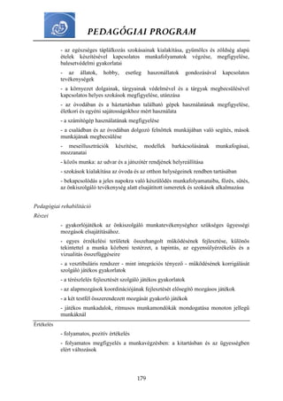 PEDAGÓGIAI PROGRAM
179
- az egészséges táplálkozás szokásainak kialakítása, gyümölcs és zöldség alapú
ételek készítésével kapcsolatos munkafolyamatok végzése, megfigyelése,
balesetvédelmi gyakorlatai
- az állatok, hobby, esetleg haszonállatok gondozásával kapcsolatos
tevékenységek
- a környezet dolgainak, tárgyainak védelmével és a tárgyak megbecsülésével
kapcsolatos helyes szokások megfigyelése, utánzása
- az óvodában és a háztartásban található gépek használatának megfigyelése,
életkori és egyéni sajátosságokhoz mért használata
- a számítógép használatának megfigyelése
- a családban és az óvodában dolgozó felnőttek munkájában való segítés, mások
munkájának megbecsülése
- meseillusztrációk készítése, modellek barkácsolásának munkafogásai,
mozzanatai
- közös munka: az udvar és a játszótér rendjének helyreállítása
- szokások kialakítása az óvoda és az otthon helységeinek rendben tartásában
- bekapcsolódás a jeles napokra való készülődés munkafolyamataiba, főzés, sütés,
az önkiszolgáló tevékenység alatt elsajátított ismeretek és szokások alkalmazása
Pedagógiai rehabilitáció
Részei
- gyakorlójátékok az önkiszolgáló munkatevékenységhez szükséges ügyességi
mozgások elsajátításához.
- egyes érzékelési területek összehangolt működésének fejlesztése, különös
tekintettel a munka közbeni testérzet, a tapintás, az egyensúlyérzékelés és a
vizualitás összefüggéseire
- a vesztibuláris rendszer - mint integrációs tényező - működésének korrigálását
szolgáló játékos gyakorlatok
- a térészlelés fejlesztését szolgáló játékos gyakorlatok
- az alapmozgások koordinációjának fejlesztését elősegítő mozgásos játékok
- a két testfél összerendezett mozgását gyakorló játékok
- játékos munkadalok, ritmusos munkamondókák mondogatása monoton jellegű
munkáknál
Értékelés
- folyamatos, pozitív értékelés
- folyamatos megfigyelés a munkavégzésben: a kitartásban és az ügyességben
elért változások
 