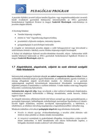 PEDAGÓGIAI PROGRAM
18
A pszichés fejlődési zavarral (súlyos tanulási,figyelem- vagy magatartásszabályozási zavarral)
küzdő óvodáskorú gyermekek behelyezése intézményünkbe az SNI-s gyermekek
beiskolázásával foglalkozó fővárosi és megyei Szakértői Bizottságok szakvéleménye és
javaslata alapján történik.
A bizottság feladatai:
 Tanulási képesség vizsgálata,
 értelmi és “más” fogyatékosság diagnosztizálása,
 javaslattétel a fejlesztés módjaira, intézmény tipusára,
 gyógypedagógiai és pszichológiai tanácsadás
A vizsgálat az intézmények javaslata alapján a szülő beleegyezésével vagy közvetlenül a
szülő kérésére történik a lakóhely szerint illetékes képességvizsgáló bizottságnál.
A Szőnyi úti telephelyen fejlesztő nevelés-oktatásban részesülő, súlyos - halmozottan sérült
tanulók behelyező határozatát az SNI-s gyermekek beiskolázásával foglalkozó fővárosi és
megyei Szakértői Bizottságok adják ki.
1.7 Alapértékeink, alapelveink, céljaink és ezek elérését szolgáló
főbb feladataink
Intézményünk pedagógiai kultúráját áthatják az emberi magatartás általános értékei. Ennek
szellemében fontosnak tartjuk az egyéni bánásmódot, az emberközpontú, egymás tiszteletén, a
másság elfogadásán alapuló nevelő-oktató munkát. Az életkornak és a gyermek
sajátosságainak megfelelő követelmények támasztásával felszabadult, szorongásmentes
légkörben juttatjuk el tanulóinkhoz a szellemi értékeket. A tudás átadása során nagy hangsúlyt
helyezünk a személyiség fejlesztésére.
Intézményünk alapvető célja, hogy neveltjeink a siker esélyével induljanak életpályájukra,
eredményesen tudjanak beilleszkedni a többségi társadalomba, annak hasznos, értékes
tagjaivá váljanak.
Az integrált intézmény célkitűzései között első helyen szerepel egy olyan gyermekközpontú, a
gyermekek képességeit, hallásállapotát, terhelhetőségét maximálisan figyelembevevő oktatói-
nevelői légkör kialakítása, melyben neveltjeink képességfejlesztése, a habilitáció, a
rehabilitáció, az általános műveltség megalapozása a legeredményesebben valósulhat meg.
Mindezek érdekében a következő pedagógiai alapelvek megvalósítására törekszünk:
 Nevelés és oktatás egysége, elválaszthatatlansága, a nevelési célok elérésére való
törekvés teljes jelenléte az oktatás minden mozzanatában.
 Az integráció eszméjének és gyakorlatának elfogadása, érvényesítése a teljes nevelő-
oktató rendszerben. A halló társadalomba való sikeres beilleszkedés segítése, a
befogadás sikerének minden eszközzel való előmozdítása.
 