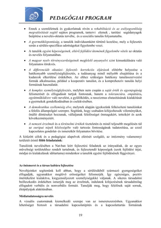 PEDAGÓGIAI PROGRAM
19
 Ennek a szemléletnek és gyakorlatnak révén a rehabilitáció és az esélyegyenlőség
megvalósítását segítő sajátos programok, tantervi elemek , tanítási segédanyagok
beépítése a nevelés-oktatás tervébe, és a szociális tanulás folyamataiba.
 A gyermekközpontúság, a tanulók individuumként történő kezelése, mely a fejlesztés
során a sérülés-specifikus adottságokat figyelembe veszi.
 A tanulók egyéni képességeinek, eltérő fejlődési ütemének figyelembe vétele az oktatás
és nevelés folyamatában.
 A magyar nyelv törvényszerűségeinek megfelelő anyanyelvi szint kimunkálására való
folyamatos törekvés.
 A differenciált oktatási- fejlesztő- korrekciós eljárások előtérbe helyezése a
hatékonyabb személyiségfejlesztés, a tudásanyag minél mélyebb elsajátítása és a
kudarcok elkerülése érdekében. Az ehhez szükséges hatékony tanulásszervezési
formák alkalmazása, például a kooperatív tanulást, és a komprehenzív tanulás helyi
formáinak használatát.
 A komplex személyiségfejlesztés, melyben nem csupán a saját érték és egyenjogúság
felismerését és elfogadását tartjuk fontosnak, hanem a toleranciára, empátiára,
együttműködésre való nevelést, a gyűlölködés, a rasszizmus elutasításának kialakítását
a gyermekek gondolkodásában és cselekvésében.
 A demokratikus szellemiség elve, melynek alapján igyekszünk felkészíteni tanulóinkat
a felelős állampolgári szerepre. Segítünk, hogy szabadon kifejezhessék véleményüket,
önálló döntéseket hozzanak, vállaljanak felelősséget önmagukért, tetteikért és azok
következményeiért.
 A nemzeti érzelmek és a történelmi értékek tiszteletén és minél teljesebb megélésén túl
az európai népek közösségébe való tartozás fontosságának tudatosítása, az ezzel
kapcsolatos gondolat- és ismeretkör folyamatos bővítése.
A kitűzött célok és a pedagógiai alapelvek elérését szolgáló, az intézmény valamennyi
területét érintő főbb feladataink:
Tanulóink nevelésében a Nat-ban leírt fejlesztési feladatok az irányadóak, de az egyes
műveltségi területekhez rendelt tartalmak, és fejlesztendő képességek (azok fejlődési útjai,
módjai és kialakulásuk időtartama) mindenkor a tanulók egyéni fejlődésének függvényei.
Az önismeret és a társas kultúra fejlesztése
Neveltjeinket segítenünk kell abban, hogy a sérülésükből származó gyengeségeiket
elfogadják, ugyanakkor meglévő erősségeiket felismerjék. Így egészséges, pozitív
önértékelést kialakítva, kiegyensúlyozott személyiségekké váljanak. A sikeres társadalmi
beilleszkedés érdekében ismerjék meg az érzelmek, indulatok kifejezésének társadalmilag
elfogadott verbális és nonverbális formáit. Tanulják meg, hogy felelősek saját sorsuk,
életpályájuk alakításában.
Médiatudatosságra nevelés
A vizuális csatornának kiemelkedő szerepe van az ismeretszerzésben. Ugyanakkor
lehetőséget biztosít a társadalmi kapcsolatépítés és a kapcsolattartás formáinak
 